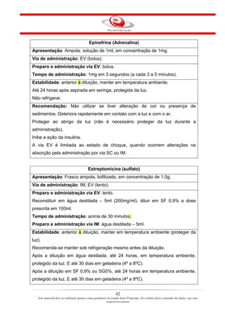 Epinefrina (Adrenalina)
Apresentação: Ampola, solução de 1ml, em concentração de 1mg.
Via de administração: EV (bolus).
Preparo e administração via EV: bolus.
Tempo de administração: 1mg em 3 segundos (a cada 3 a 5 minutos).
Estabilidade: anterior à diluição, manter em temperatura ambiente.
Até 24 horas após aspirada em seringa, protegida da luz.
Não refrigerar.
Recomendação: Não utilizar se tiver alteração de cor ou presença de
sedimentos. Deteriora rapidamente em contato com a luz e com o ar.
Proteger ao abrigo da luz (não é necessário proteger da luz durante a
administração).
Inibe a ação da insulina.
A via EV é limitada ao estado de choque, quando ocorrem alterações na
absorção pela administração por via SC ou IM.


                                          Estreptomicina (sulfato)
Apresentação: Frasco ampola, liofilizado, em concentração de 1,0g.
Via de administração: IM; EV (lento).
Preparo e administração via EV: lento.
Reconstituir em água destilada – 5ml (200mg/ml), diluir em SF 0,9% a dose
prescrita em 100ml.
Tempo de administração: acima de 30 minutos.
Preparo e administração via IM: água destilada – 5ml.
Estabilidade: anterior à diluição, manter em temperatura ambiente (proteger da
luz).
Recomenda-se manter sob refrigeração mesmo antes da diluição.
Após a diluição em água destilada, até 24 horas, em temperatura ambiente,
protegido da luz. E até 30 dias em geladeira (4º a 8ºC).
Após a diluição em SF 0,9% ou SG5%, até 24 horas em temperatura ambiente,
protegido da luz. E até 30 dias em geladeira (4º a 8ºC).


                                                                42
   Este material deve ser utilizado apenas como parâmetro de estudo deste Programa. Os créditos deste conteúdo são dados aos seus
                                                         respectivos autores
 
