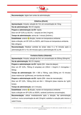 Recomendação: Agitar bem antes da administração.


                                                Etilefrina (Efortil)
Apresentação: Ampola, solução de 1ml, em concentração de 10mg.
Via de administração: IM; EV (rápido).
Preparo e administração via EV: rápido.
Diluir em SF 0,9% ou SG 5%, 1 ampola em 9ml (1mg/ml).
Tempo de administração: acima de 1 minuto (2ml/min.)
Estabilidade: anterior à diluição, manter em temperatura ambiente.
Após a diluição, em SF 0,9% ou SG5%, até 8 horas em temperatura ambiente.
Não refrigerar.
Recomendação: Realizar controle de sinais vitais 5 a 10 minutos após a
administração EV e 15 a 30 minutos após a administração SC ou IM.


                                       Fenitoína Sódica (Hidantal)
Apresentação: Ampola, solução de 5ml, em concentração de 250mg (50mg/ml).
Via de administração: IM; EV (rápido).
Preparo e administração via EV: rápido (DA - dose de ataque).
Diluir em SF 0,9%, 750mg (3 ampolas) em 235ml = 3mg/ml (1 microgotas =
50mg).
Tempo de administração: DA = 500 a 750mg, cada 250mg em 15 minutos
(dose máxima de 1g/24horas), em bomba de infusão.
Preparo e administração via EV: rápido (DM - dose de manutenção).
Diluir em SF 0,9%, 100mg (2ml) em 8ml = 100mg/ml (dose máxima de 1g/24
horas).
Tempo de administração: em 3 minutos.
Estabilidade: anterior à diluição, manter em temperatura ambiente.
Após a diluição em SF 0,9% ou SG5%, variável (conforme concentração).
Recomendação: utilizar imediatamente após a diluição. Na administração
contínua, numa concentração de até 2,5mg/ml, substituir a solução pelo menos a
cada 6 horas.


                                                                43
   Este material deve ser utilizado apenas como parâmetro de estudo deste Programa. Os créditos deste conteúdo são dados aos seus
                                                         respectivos autores
 