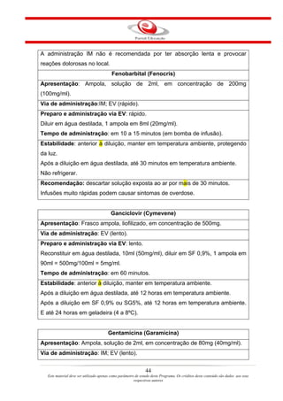 A administração IM não é recomendada por ter absorção lenta e provocar
reações dolorosas no local.
                                           Fenobarbital (Fenocris)
Apresentação: Ampola, solução de 2ml, em concentração de 200mg
(100mg/ml).
Via de administração:IM; EV (rápido).
Preparo e administração via EV: rápido.
Diluir em água destilada, 1 ampola em 8ml (20mg/ml).
Tempo de administração: em 10 a 15 minutos (em bomba de infusão).
Estabilidade: anterior à diluição, manter em temperatura ambiente, protegendo
da luz.
Após a diluição em água destilada, até 30 minutos em temperatura ambiente.
Não refrigerar.
Recomendação: descartar solução exposta ao ar por mais de 30 minutos.
Infusões muito rápidas podem causar sintomas de overdose.


                                          Ganciclovir (Cymevene)
Apresentação: Frasco ampola, liofilizado, em concentração de 500mg.
Via de administração: EV (lento).
Preparo e administração via EV: lento.
Reconstituir em água destilada, 10ml (50mg/ml), diluir em SF 0,9%, 1 ampola em
90ml = 500mg/100ml = 5mg/ml.
Tempo de administração: em 60 minutos.
Estabilidade: anterior à diluição, manter em temperatura ambiente.
Após a diluição em água destilada, até 12 horas em temperatura ambiente.
Após a diluição em SF 0,9% ou SG5%, até 12 horas em temperatura ambiente.
E até 24 horas em geladeira (4 a 8ºC).


                                        Gentamicina (Garamicina)
Apresentação: Ampola, solução de 2ml, em concentração de 80mg (40mg/ml).
Via de administração: IM; EV (lento).


                                                                44
   Este material deve ser utilizado apenas como parâmetro de estudo deste Programa. Os créditos deste conteúdo são dados aos seus
                                                         respectivos autores
 