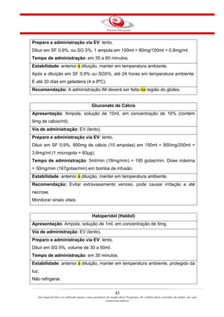 Preparo e administração via EV: lento.
Diluir em SF 0,9%, ou SG 5%, 1 ampola em 100ml = 80mg/100ml = 0,8mg/ml.
Tempo de administração: em 30 a 60 minutos.
Estabilidade: anterior à diluição, manter em temperatura ambiente.
Após a diluição em SF 0,9% ou SG5%, até 24 horas em temperatura ambiente.
E até 30 dias em geladeira (4 a 8ºC).
Recomendação: A administração IM deverá ser feita na região do glúteo.


                                             Gluconato de Cálcio
Apresentação: Ampola, solução de 10ml, em concentração de 10% (contém
9mg de cálcio/ml).
Via de administração: EV (lento).
Preparo e administração via EV: lento.
Diluir em SF 0,9%, 900mg de cálcio (10 ampolas) em 150ml = 900mg/250ml =
3,6mg/ml (1 microgota = 60µg).
Tempo de administração: 5ml/min (18mg/min) = 100 gotas/min. Dose máxima
= 30mg/min (167gotas/min) em bomba de infusão.
Estabilidade: anterior à diluição, manter em temperatura ambiente.
Recomendação: Evitar extravasamento venoso, pode causar irritação e até
necrose.
Monitorar sinais vitais.


                                             Haloperidol (Haldol)
Apresentação: Ampola, solução de 1ml, em concentração de 5mg.
Via de administração: EV (lento).
Preparo e administração via EV: lento.
Diluir em SG 5%, volume de 30 a 50ml.
Tempo de administração: em 30 minutos.
Estabilidade: anterior à diluição, manter em temperatura ambiente, protegido da
luz.
Não refrigerar.


                                                                45
   Este material deve ser utilizado apenas como parâmetro de estudo deste Programa. Os créditos deste conteúdo são dados aos seus
                                                         respectivos autores
 