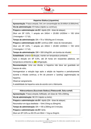 Heparina Sódica (Liquemine)
Apresentação: Frasco ampola, 5ml, em concentração de 25.000UI (5.000UI/ml).
Via de administração: EV bolus (rápido ou contínuo).
Preparo e administração via EV: rápido (DA - dose de ataque).
Diluir em SF 0,9%, 1 ampola em 245ml = 25.000 UI/250ml = 100 UI/ml
(1microgota = 1,7 UI).
Tempo de administração: DA = 75 a 100UI/kg em 5 minutos.
Preparo e administração via EV: contínuo (DM - dose de manutenção).
Diluir em SF 0,9%, 1 ampola em 245ml = 25.000 UI/250ml = 100 UI/ml
(1microgota = 1,7 UI).
Tempo de administração: DM = 500 UI/kg/24h, em bomba de infusão.
Estabilidade: anterior à diluição, manter em temperatura ambiente.
Após a diluição em SF 0,9%, até 24 horas em recipientes plásticos, em
temperatura ambiente ou em refrigeração.
Recomendação: Uma vez diluída, a heparina não deve ser guardada em
frascos de vidro.
Homogeneizar a solução logo após a adição da heparina e periodicamente
durante a infusão contínua, a fim de prevenir o “pooling” (aglomeração) da
heparina.
Observar sangramento.
A estabilidade da heparina varia de acordo com o fabricante.


           Hidrocortizona (Succinato Sódico) (Flebocordit, Solu-cortef)
Apresentação: Frasco ampola, liofilizado, em dose de 100 a 500mg.
Via de administração: IM; EV (rápido ou lento).
Preparo e administração via EV: rápido (DA - dose de ataque).
Reconstituir em água destilada – 10ml (10mg ou 50mg/ml).
Tempo de administração: DA = 100 a 200mg em 5 minutos.
Preparo e administração via EV: lento.
Diluir em SF 0,9% ou SG 5% em 90ml = 1mg ou 5mg/ml.


                                                                46
   Este material deve ser utilizado apenas como parâmetro de estudo deste Programa. Os créditos deste conteúdo são dados aos seus
                                                         respectivos autores
 
