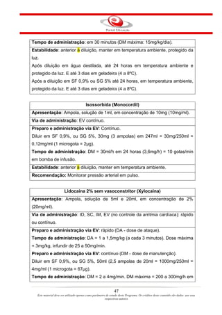 Tempo de administração: em 30 minutos (DM máxima: 15mg/kg/dia).
Estabilidade: anterior à diluição, manter em temperatura ambiente, protegido da
luz.
Após diluição em água destilada, até 24 horas em temperatura ambiente e
protegido da luz. E até 3 dias em geladeira (4 a 8ºC).
Após a diluição em SF 0,9% ou SG 5% até 24 horas, em temperatura ambiente,
protegido da luz. E até 3 dias em geladeira (4 a 8ºC).


                                         Isossorbida (Monocordil)
Apresentação: Ampola, solução de 1ml, em concentração de 10mg (10mg/ml).
Via de administração: EV contínuo.
Preparo e administração via EV: Contínuo.
Diluir em SF 0,9%, ou SG 5%, 30mg (3 ampolas) em 247ml = 30mg/250ml =
0,12mg/ml (1 microgota = 2µg).
Tempo de administração: DM = 30ml/h em 24 horas (3,6mg/h) = 10 gotas/min
em bomba de infusão.
Estabilidade: anterior à diluição, manter em temperatura ambiente.
Recomendação: Monitorar pressão arterial em pulso.


                        Lidocaína 2% sem vasoconstritor (Xylocaina)
Apresentação: Ampola, solução de 5ml e 20ml, em concentração de 2%
(20mg/ml).
Via de administração: ID, SC, IM, EV (no controle da arritmia cardíaca): rápido
ou contínuo.
Preparo e administração via EV: rápido (DA - dose de ataque).
Tempo de administração: DA = 1 a 1,5mg/kg (a cada 3 minutos). Dose máxima
= 3mg/kg, infundir de 25 a 50mg/min.
Preparo e administração via EV: contínuo (DM - dose de manutenção).
Diluir em SF 0,9%, ou SG 5%, 50ml (2,5 ampolas de 20ml = 1000mg/250ml =
4mg/ml (1 microgota = 67µg).
Tempo de administração: DM = 2 a 4mg/min. DM máxima = 200 a 300mg/h em


                                                                47
   Este material deve ser utilizado apenas como parâmetro de estudo deste Programa. Os créditos deste conteúdo são dados aos seus
                                                         respectivos autores
 