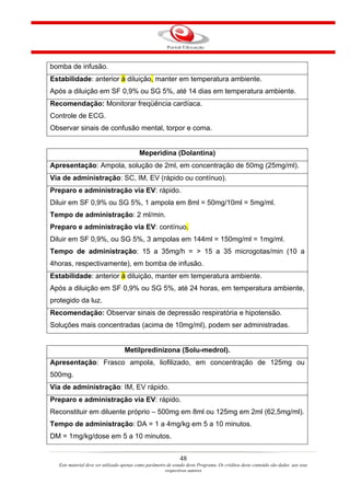 bomba de infusão.
Estabilidade: anterior à diluição, manter em temperatura ambiente.
Após a diluição em SF 0,9% ou SG 5%, até 14 dias em temperatura ambiente.
Recomendação: Monitorar freqüência cardíaca.
Controle de ECG.
Observar sinais de confusão mental, torpor e coma.


                                          Meperidina (Dolantina)
Apresentação: Ampola, solução de 2ml, em concentração de 50mg (25mg/ml).
Via de administração: SC, IM, EV (rápido ou contínuo).
Preparo e administração via EV: rápido.
Diluir em SF 0,9% ou SG 5%, 1 ampola em 8ml = 50mg/10ml = 5mg/ml.
Tempo de administração: 2 ml/min.
Preparo e administração via EV: contínuo.
Diluir em SF 0,9%, ou SG 5%, 3 ampolas em 144ml = 150mg/ml = 1mg/ml.
Tempo de administração: 15 a 35mg/h = > 15 a 35 microgotas/min (10 a
4horas, respectivamente), em bomba de infusão.
Estabilidade: anterior à diluição, manter em temperatura ambiente.
Após a diluição em SF 0,9% ou SG 5%, até 24 horas, em temperatura ambiente,
protegido da luz.
Recomendação: Observar sinais de depressão respiratória e hipotensão.
Soluções mais concentradas (acima de 10mg/ml), podem ser administradas.


                                   Metilpredinizona (Solu-medrol).
Apresentação: Frasco ampola, liofilizado, em concentração de 125mg ou
500mg.
Via de administração: IM, EV rápido.
Preparo e administração via EV: rápido.
Reconstituir em diluente próprio – 500mg em 8ml ou 125mg em 2ml (62,5mg/ml).
Tempo de administração: DA = 1 a 4mg/kg em 5 a 10 minutos.
DM = 1mg/kg/dose em 5 a 10 minutos.


                                                               48
  Este material deve ser utilizado apenas como parâmetro de estudo deste Programa. Os créditos deste conteúdo são dados aos seus
                                                        respectivos autores
 
