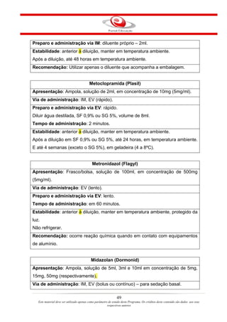 Preparo e administração via IM: diluente próprio – 2ml.
Estabilidade: anterior à diluição, manter em temperatura ambiente.
Após a diluição, até 48 horas em temperatura ambiente.
Recomendação: Utilizar apenas o diluente que acompanha a embalagem.


                                          Metoclopramida (Plasil)
Apresentação: Ampola, solução de 2ml, em concentração de 10mg (5mg/ml).
Via de administração: IM, EV (rápido).
Preparo e administração via EV: rápido.
Diluir água destilada, SF 0,9% ou SG 5%, volume de 8ml.
Tempo de administração: 2 minutos.
Estabilidade: anterior à diluição, manter em temperatura ambiente.
Após a diluição em SF 0,9% ou SG 5%, até 24 horas, em temperatura ambiente.
E até 4 semanas (exceto o SG 5%), em geladeira (4 a 8ºC).


                                             Metronidazol (Flagyl)
Apresentação: Frasco/bolsa, solução de 100ml, em concentração de 500mg
(5mg/ml).
Via de administração: EV (lento).
Preparo e administração via EV: lento.
Tempo de administração: em 60 minutos.
Estabilidade: anterior à diluição, manter em temperatura ambiente, protegido da
luz.
Não refrigerar.
Recomendação: ocorre reação química quando em contato com equipamentos
de alumínio.


                                            Midazolan (Dormonid)
Apresentação: Ampola, solução de 5ml, 3ml e 10ml em concentração de 5mg,
15mg, 50mg (respectivamente).
Via de administração: IM, EV (bolus ou contínuo) – para sedação basal.

                                                                49
   Este material deve ser utilizado apenas como parâmetro de estudo deste Programa. Os créditos deste conteúdo são dados aos seus
                                                         respectivos autores
 