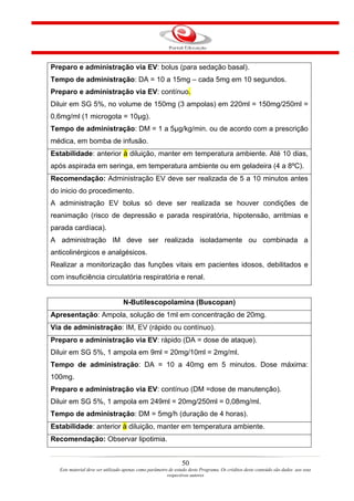 Preparo e administração via EV: bolus (para sedação basal).
Tempo de administração: DA = 10 a 15mg – cada 5mg em 10 segundos.
Preparo e administração via EV: contínuo.
Diluir em SG 5%, no volume de 150mg (3 ampolas) em 220ml = 150mg/250ml =
0,6mg/ml (1 microgota = 10µg).
Tempo de administração: DM = 1 a 5µg/kg/min. ou de acordo com a prescrição
médica, em bomba de infusão.
Estabilidade: anterior à diluição, manter em temperatura ambiente. Até 10 dias,
após aspirada em seringa, em temperatura ambiente ou em geladeira (4 a 8ºC).
Recomendação: Administração EV deve ser realizada de 5 a 10 minutos antes
do inicio do procedimento.
A administração EV bolus só deve ser realizada se houver condições de
reanimação (risco de depressão e parada respiratória, hipotensão, arritmias e
parada cardíaca).
A administração IM deve ser realizada isoladamente ou combinada a
anticolinérgicos e analgésicos.
Realizar a monitorização das funções vitais em pacientes idosos, debilitados e
com insuficiência circulatória respiratória e renal.


                                  N-Butilescopolamina (Buscopan)
Apresentação: Ampola, solução de 1ml em concentração de 20mg.
Via de administração: IM, EV (rápido ou contínuo).
Preparo e administração via EV: rápido (DA = dose de ataque).
Diluir em SG 5%, 1 ampola em 9ml = 20mg/10ml = 2mg/ml.
Tempo de administração: DA = 10 a 40mg em 5 minutos. Dose máxima:
100mg.
Preparo e administração via EV: contínuo (DM =dose de manutenção).
Diluir em SG 5%, 1 ampola em 249ml = 20mg/250ml = 0,08mg/ml.
Tempo de administração: DM = 5mg/h (duração de 4 horas).
Estabilidade: anterior à diluição, manter em temperatura ambiente.
Recomendação: Observar lipotimia.


                                                                50
   Este material deve ser utilizado apenas como parâmetro de estudo deste Programa. Os créditos deste conteúdo são dados aos seus
                                                         respectivos autores
 