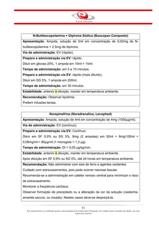 N-Butilescopolamina + Dipirona Sódica (Buscopan Composto)
Apresentação: Ampola, solução de 5ml em concentração de 0,02mg de N-
butilescopolamina + 2,5mg de dipirona.
Via de administração: EV (rápido).
Preparo e administração via EV: rápido.
Diluir em glicose 25%, 1 ampola em 10ml = 15ml.
Tempo de administração: em 5 a 10 minutos.
Preparo e administração via EV: rápido (mais diluído).
Diluir em SG 5%, 1 ampola em 200ml.
Tempo de administração: em 30 minutos.
Estabilidade: anterior à diluição, manter em temperatura ambiente.
Recomendação: Observar lipotimia.
Preferir infusões lentas.


                            Norepinefrina (Noradrenalina, Levophed)
Apresentação: Ampola, solução de 4ml em concentração de 4mg (1000µg/ml).
Via de administração: EV (contínuo).
Preparo e administração via EV: Contínuo.
Diluir em SF 0,9% ou SG 5%, 8mg (2 ampolas) em 92ml = 8mg/100ml =
0,08mg/ml = 80µg/ml (1 microgota = 1,3 µg).
Tempo de administração: DI = 0,05 µg/kg/min.
Estabilidade: anterior à diluição, manter em temperatura ambiente.
Após diluição em SF 0,9% ou SG 5%, até 24 horas em temperatura ambiente.
Recomendação: Não administrar com sais de ferro e agentes oxidantes.
Cuidado com extravasamentos, pois pode ocorrer necrose tissular.
Recomenda-se a administração em cateter venoso central para minimizar o risco
de extravasamento.
Monitorar a freqüência cardíaca.
Observar formação de precipitado ou a alteração da cor da solução (castanha,
amarela escura, ou rosada). Nestes casos deve-se desprezá-la.


                                                                51
   Este material deve ser utilizado apenas como parâmetro de estudo deste Programa. Os créditos deste conteúdo são dados aos seus
                                                         respectivos autores
 
