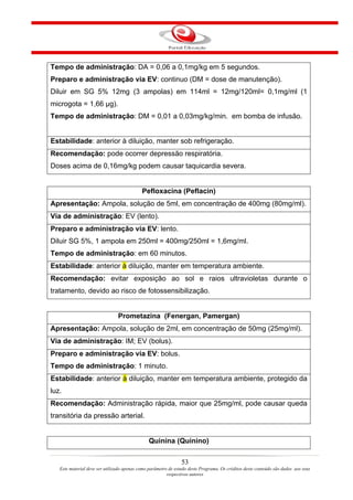 Tempo de administração: DA = 0,06 a 0,1mg/kg em 5 segundos.
Preparo e administração via EV: continuo (DM = dose de manutenção).
Diluir em SG 5% 12mg (3 ampolas) em 114ml = 12mg/120ml= 0,1mg/ml (1
microgota = 1,66 µg).
Tempo de administração: DM = 0,01 a 0,03mg/kg/min. em bomba de infusão.


Estabilidade: anterior à diluição, manter sob refrigeração.
Recomendação: pode ocorrer depressão respiratória.
Doses acima de 0,16mg/kg podem causar taquicardia severa.


                                            Pefloxacina (Peflacin)
Apresentação: Ampola, solução de 5ml, em concentração de 400mg (80mg/ml).
Via de administração: EV (lento).
Preparo e administração via EV: lento.
Diluir SG 5%, 1 ampola em 250ml = 400mg/250ml = 1,6mg/ml.
Tempo de administração: em 60 minutos.
Estabilidade: anterior à diluição, manter em temperatura ambiente.
Recomendação: evitar exposição ao sol e raios ultravioletas durante o
tratamento, devido ao risco de fotossensibilização.


                                Prometazina (Fenergan, Pamergan)
Apresentação: Ampola, solução de 2ml, em concentração de 50mg (25mg/ml).
Via de administração: IM; EV (bolus).
Preparo e administração via EV: bolus.
Tempo de administração: 1 minuto.
Estabilidade: anterior à diluição, manter em temperatura ambiente, protegido da
luz.
Recomendação: Administração rápida, maior que 25mg/ml, pode causar queda
transitória da pressão arterial.


                                               Quinina (Quinino)

                                                                53
   Este material deve ser utilizado apenas como parâmetro de estudo deste Programa. Os créditos deste conteúdo são dados aos seus
                                                         respectivos autores
 