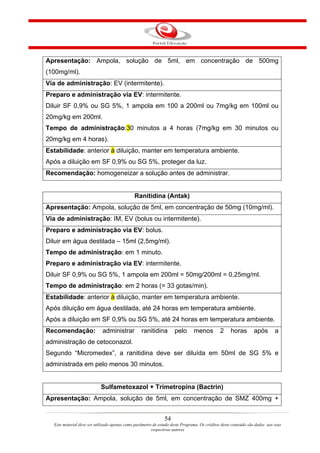 Apresentação: Ampola, solução de 5ml, em concentração de 500mg
(100mg/ml).
Via de administração: EV (intermitente).
Preparo e administração via EV: intermitente.
Diluir SF 0,9% ou SG 5%, 1 ampola em 100 a 200ml ou 7mg/kg em 100ml ou
20mg/kg em 200ml.
Tempo de administração:30 minutos a 4 horas (7mg/kg em 30 minutos ou
20mg/kg em 4 horas).
Estabilidade: anterior à diluição, manter em temperatura ambiente.
Após a diluição em SF 0,9% ou SG 5%, proteger da luz.
Recomendação: homogeneizar a solução antes de administrar.


                                              Ranitidina (Antak)
Apresentação: Ampola, solução de 5ml, em concentração de 50mg (10mg/ml).
Via de administração: IM, EV (bolus ou intermitente).
Preparo e administração via EV: bolus.
Diluir em água destilada – 15ml (2,5mg/ml).
Tempo de administração: em 1 minuto.
Preparo e administração via EV: intermitente.
Diluir SF 0,9% ou SG 5%, 1 ampola em 200ml = 50mg/200ml = 0,25mg/ml.
Tempo de administração: em 2 horas (= 33 gotas/min).
Estabilidade: anterior à diluição, manter em temperatura ambiente.
Após diluição em água destilada, até 24 horas em temperatura ambiente.
Após a diluição em SF 0,9% ou SG 5%, até 24 horas em temperatura ambiente.
Recomendação:               administrar           ranitidina        pelo       menos          2     horas       após        a
administração de cetoconazol.
Segundo “Micromedex”, a ranitidina deve ser diluída em 50ml de SG 5% e
administrada em pelo menos 30 minutos.


                           Sulfametoxazol + Trimetropina (Bactrin)
Apresentação: Ampola, solução de 5ml, em concentração de SMZ 400mg +


                                                               54
  Este material deve ser utilizado apenas como parâmetro de estudo deste Programa. Os créditos deste conteúdo são dados aos seus
                                                        respectivos autores
 