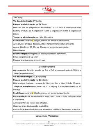 TMP 80mg.
Via de administração: EV (lento).
Preparo e administração via EV: lento.
Diluir em SG 5% (Segundo o “Micromedex”, o SF 0,9% é incompatível com
bactrin), o volume de 1 ampola em 150ml; 2 ampolas em 250ml; 3 ampolas em
500ml.
Tempo de administração: em 30 a 60 minutos.
Estabilidade: anterior à diluição, manter em temperatura ambiente.
Após diluição em água destilada, até 24 horas em temperatura ambiente.
Após a diluição em SG 5%, até 6 horas em temperatura ambiente.
Não refrigerar.
Recomendação: homogeneizar a solução antes de administrar.
Evitar a exposição à luz solar.
Preparar imediatamente antes do uso.


                                               (Tramadol) Tramal
Apresentação: Ampola, solução de 1ml e 2ml, em concentração de 500mg e
1000g (respectivamente).
Via de administração: IM, EV (rápido).
Preparo e administração via EV: rápido.
Diluir em água destilada, 1 ampola de 100mg em 8 ml = 100mg/10ml = 10mg/ml.
Tempo de administração: dose = de 0,7 a 5mg/kg. A dose prescrita em 5 a 10
minutos.
Estabilidade: anterior à diluição, manter em temperatura ambiente.
Recomendação: se for administrado muito rápido, pode ocorrer: diaforese, rubor
e taquicardia.
Administrar fora do horário das refeições.
Observar sinais de depressão respiratória.
A administração muito rápida pode aumentar a incidência de náuseas e vômitos.


                                         Vancomicina (Vancocina)


                                                                55
   Este material deve ser utilizado apenas como parâmetro de estudo deste Programa. Os créditos deste conteúdo são dados aos seus
                                                         respectivos autores
 