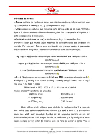 Unidades de medida:
- Grama: unidade de medida de peso; sua milésima parte é o miligrama (mg), logo
1g corresponde a 1000mg e 1000g correspondem a 1 kg.
- Litro: unidade de volume; sua milésima parte corresponde ao ml, logo, 1000ml é
igual a 1l; dependendo do diâmetro do conta-gotas, 1ml corresponde a 20 gotas e 1
gota corresponde a 3 microgotas.
- Centímetro cúbico (cc ou cm³): é similar ao ml, logo 1cc equivale a 1ml.
Devemos saber que muitas vezes fazemos as transformações das unidades de
medida. Por exemplo: Temos uma medicação em gramas, porém a prescrição
médica está em miligramas. Neste caso deveremos fazer a transformação:


  Kg → g → mg (Nestes casos sempre vamos multiplicar por 1000 para obter a
                                                    transformação.)
     mg → g → Kg (Nestes casos sempre vamos dividir por 1000 para obter a
                                                    transformação.)
       L → ml (Nestes casos sempre vamos multiplicar por 1000 para obter a
                                                    transformação.)
ml → L (Nestes casos sempre vamos dividir por 1000 para obter a transformação.)
Exemplos: 3 g em mg = 3 x 1000 = 3000mg / 2500mg em g = 2500 : 1000 = 2,5g /
4kg em g = 4 x 1000 = 4000g
              2700ml em L = 2700 : 1000 = 2,7 L / 3,5 L em ml = 3500ml
Vamos praticar? Transforme as unidades:
                       a) 250mg em g:                                            b) 2500ml em l:
                       c) 3,8g em mg:                                           d) 500ml em l:
                       e) 1500mg em g:                                           f) 3,2 l em ml:

          Outro cálculo muito utilizado para diluição de medicamentos é a regra de
três. Neste caso sempre teremos uma variável que será a letra “X” e ela indica o
dado que você quer descobrir. Lembre-se: as unidades sempre devem ser
transformadas para se fazer a regra de três, de modo com que fiquem iguais e estas
iguais sempre devem estar do mesmo lado na hora de armar a conta. Veja o



                                                               57
  Este material deve ser utilizado apenas como parâmetro de estudo deste Programa. Os créditos deste conteúdo são dados aos seus
                                                        respectivos autores
 
