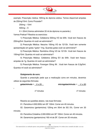 exemplo: Prescrição médica: 500mg de dipirona sódica. Temos disponível ampolas
de 250mg/10ml. Como Proceder?
         250mg – 10ml
         500mg – X
         X = 20ml (Vamos administrar 20 ml de dipirona no paciente.)
Vamos Praticar? Resolva os exercícios:
            1) Prescrição Médica: Cefalexina 500mg VO de 6/6h. Você tem frascos de
250mg/5ml. Quantos ml você vai administrar?
            2) Prescrição Médica: Neozine 100mg VO de 12/12h. Você tem somente
apresentação em gotas 1gota= 1mg. Quantas gotas você vai administrar?
            3) Prescrição Médica: Ranitidina 45mg VO de 12/12h. Você tem frascos de
150mg/10ml. Quantos ml você vai administrar?
            4) Prescrição Médica: Cefalotina 200mg EV de 6/6h. Você tem frasco-
ampolas de 1g. Quantos ml você vai administrar?
            5) Prescrição Médica: Fenergan 50mg IM . Você tem frascos de 0,5g/5ml.
Quantos ml você vai administrar?


            Gotejamento de soro:
            Quando a prescrição pede que a medicação corra em minutos, devemos
utilizar as seguintes fórmulas:
            gotas/minuto =               V x 20                                   microgotas/minuto =                      V x 60
.
                                      nº minutos                                                                    nº minutos




            Resolva as questões abaixo, nas duas fórmulas:
            01. Penicilina 4.000.000U em SF 100ml. Correr em 45 minutos.
            02. Garamicina (gentamicina) 120mg em 50ml de SG 5%. Correr em 30
minutos.
            03. Penicilina Cristalina 2.000.000U em SF 100ml. Correr em 40 minutos.
            04. Garamicina (gentamicina) 160 ml de SF. Correr em 30 minutos.


                                                                 58
    Este material deve ser utilizado apenas como parâmetro de estudo deste Programa. Os créditos deste conteúdo são dados aos seus
                                                          respectivos autores
 