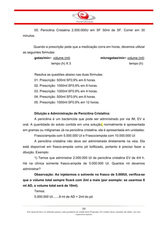 05. Penicilina Cristalina 2.500.000U em SF 50ml de SF. Correr em 30
minutos.


         Quando a prescrição pede que a medicação corra em horas, devemos utilizar
as seguintes fórmulas:
          gotas/min= volume (ml)                                                   microgotas/min= volume (ml)
                            tempo (h) X 3                                                                          tempo (h)


          Resolva as questões abaixo nas duas fórmulas:
          01. Prescrição: 500ml SF0,9% em 6 horas.
          02. Prescrição: 1000ml SF0,9% em 8 horas.
          03. Prescrição: 1000ml SF0,9% em 4 horas.
          04. Prescrição: 500ml SF0,9% em 8 horas.
          05. Prescrição: 1000ml SF0,9% em 12 horas.


          Diluição e Administração de Penicilina Cristalina:
          A penicilina é um bactericida que pode ser administrado por via IM, EV e
oral. A quantidade do soluto contida em uma solução, normalmente é apresentada
em gramas ou miligramas Já na penicilina cristalina, ela é apresentada em unidades:
          Frasco/ampola com 5.000.000 UI e Frasco/ampola com 10.000.000 UI
          A penicilina cristalina não deve ser administrada diretamente na veia. Ela
está disponível em frasco-ampola como pó liofilizado, portanto é preciso fazer a
diluição. Exemplo:
          1) Temos que administrar 2.000.000 UI de penicilina cristalina EV de 4/4 h.
Há na clínica somente frasco-ampola de 5.000.000 UI. Quantos ml devemos
administrar?
          Observação: Ao injetarmos o solvente no frasco de 5.000UI, verifica-se
que o volume total sempre ficará com 2ml a mais (por exemplo: se usarmos 8
ml AD, o volume total será de 10ml).
          Temos:
          5.000.000 UI.......8 ml de AD + 2ml do pó


                                                               59
  Este material deve ser utilizado apenas como parâmetro de estudo deste Programa. Os créditos deste conteúdo são dados aos seus
                                                        respectivos autores
 