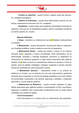 - Curativa ou específica - quando remove o agente causal das doenças.
Ex.: antibiótico antimalárico;
           - Paliativa ou sintomática - quando alivia determinados sintomas de uma
doença, destacando-se entre eles a dor. Ex.: analgésico;
           - Substitutiva - quando repõe outra substância normalmente encontrada no
organismo, mas que por um desequilíbrio orgânico, está em quantidade insuficiente
ou mesmo ausente. Ex.: insulina.


           Algumas definições:
           ● Droga - substância ou matéria-prima que tem finalidade medicamentosa
ou sanitária;
           ● Medicamento - produto farmacêutico, tecnicamente obtido ou elaborado,
com finalidade profilática, curativa, paliativa ou para fins de diagnóstico;
           ● Medicamento Similar – aquele que contém o mesmo ou os mesmos
princípios ativos, apresenta a mesma concentração, forma farmacêutica, via de
administração, posologia e indicação terapêutica, preventiva ou diagnóstica do
medicamento de referência registrado no órgão federal responsável pela vigilância
sanitária. Pode diferir somente em características relativas ao tamanho e forma do
produto, prazo de validade, embalagem, rotulagem, recipientes e veículos, devendo
sempre ser identificado por nome comercial ou marca;
           ● Medicamento Genérico – medicamento similar a um produto de
referência ou inovador, que se pretende ser com este intercambiável, geralmente
produzido após a expiração ou renúncia da proteção patentária ou de outros direitos
de exclusividade, comprovada a sua eficácia, segurança e qualidade, e designado
pela DCB ou, na sua ausência, pela DCI;
           ● Medicamento de Referência – produto inovador registrado no órgão
federal responsável pela vigilância sanitária e comercializado no País, cuja eficácia,
segurança e qualidade foram comprovadas cientificamente junto ao órgão federal
competente, por ocasião do registro;
           Forma Farmacêutica
           Forma farmacêutica é a maneira como os medicamentos são preparados,


                                                                 6
   Este material deve ser utilizado apenas como parâmetro de estudo deste Programa. Os créditos deste conteúdo são dados aos seus
                                                         respectivos autores
 