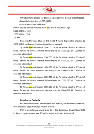 O medicamento precisa ser diluído, pois há somente o soluto (pó liofilizado).
       - Quantidade de soluto = 5.000.000 UI
       - Vamos diluir com 8 ml de AD
Vamos calcular com os múltiplos de 10 pois é bem mais fácil. Logo:
5.000.000 UI....10ml
2.000.000 UI....Xml
X = 4ml
          Resposta: Devemos diluir em 8ml de AD, 1 fr/amp de penicilina cristalina de
5.000.000 UI e utilizar 4ml desta solução.Vamos praticar?
          1) Temos que administrar 1.500.000 UI de Penicilina cristalina EV de 4/4
horas. Temos na clínica somente frasco/ampola de 5.000.000 UI. Quantos ml
devemos administrar?
          2) Temos que administrar 2.500.000 UI de Penicilina cristalina EV de 6/6
horas. Temos na clínica somente frasco/ampola de 5.000.000 UI. Quantos ml
devemos administrar?
          3) Temos que administrar 1.000.000 UI de Penicilina cristalina EV de 4/4
horas. Temos na clínica somente frasco/ampola de 10.000.000 UI. Quantos ml
devemos administrar?
          4) Temos que administrar 3.500.000 UI de Penicilina cristalina EV de 8/8
horas. Temos na clínica somente frasco/ampola de 7.000.000 UI. Quantos ml
devemos administrar?
          5) Temos que administrar 6.000.000 UI de Penicilina cristalina EV de 4/4
horas. Temos na clínica somente frasco/ampola de 10.000.000 UI. Quantos ml
devemos administrar?


          Cálculos em Pediatria:
          Em pediatria o cálculo das dosagens das medicações deve sempre ser feito
com relação ao peso da criança. Vamos praticar?
          01) Foi prescrito para uma criança de 14,6kg diclofenaco 2mg/kg/dose 12/12
h. Sabendo que a ampola é de 75mg/3ml, quantos ml devo administrar?




                                                               60
  Este material deve ser utilizado apenas como parâmetro de estudo deste Programa. Os créditos deste conteúdo são dados aos seus
                                                        respectivos autores
 
