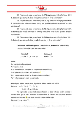 02) Foi prescrito para uma criança de 17,2kg piroxicam 0,5mg/kg/dose 12/12
h. Sabendo que a ampola é de 40mg/2ml, quantos ml devo administrar?
           03) Foi prescrito para uma criança de 24,3kg cefalotina 40mg/kg/dose 06/06
h. Sabendo que o frasco-ampola é de 1g, em quanto devo diluir e quantos ml devo
administrar?
           04) Foi prescrito para uma criança de 15,4kg ampicilina 25mg/kg/dose 6/6 h.
Sabendo que o frasco-ampola é de 500mg, em quanto devo diluir e quantos ml devo
administrar?
           05) Foi prescrito para uma criança de 26,2kg diazepam 0,2mg/kg/dose 12/12
h. Sabendo que a ampola é de 1mg/2ml, quantos ml devo administrar?


           Cálculo de Transformação de Concentração de Solução Gliocasada:
           Utilizando fórmulas para Soro Glicosado:


                   Fórmula 1                                            Fórmula 2
                   Cf . Vf = C1 . V1 + C2 . V2                          Vf = V1 + V2

Onde:
Cf = concentração desejada;
Vf = volume final;
C1 = concentração existente do soro menos concentrado;
V1 = volume do soro menos concentrado;
C2 = concentração existente do soro mais concentrado;
V2 = volume do soro mais concentrado.


Prescrição: 500mL de SG 10%, a partir de 500mL de SG 5% e 50%.
Fórmula 1 → Cf . Vf = C1 . V1 + C2 . V2
                     10.500 = 5. V1 + 50. V2
           Na expressão apresentada desconhecem-se dois valores, porém tem-se o
volume final que é 500. Portanto, o volume final é a soma dos volumes do soro
menos concentrado e do volume do mais concentrado, logo:
Fórmula 2 → Vf = V1 + V2

                                                                61
   Este material deve ser utilizado apenas como parâmetro de estudo deste Programa. Os créditos deste conteúdo são dados aos seus
                                                         respectivos autores
 