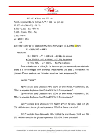 500 = V1 + V2 ou V1 = 500 - V2
Assim, substituindo, na fórmula A, V1 = 500 - V2, tem-se:
10.500 = 5. (500 - V2) + 50. V2
5.000 = 2.500 - 5V2 + 50. V2
5.000 - 2.500 = 50V2 - 5V2
2.500 = 45V2
V2 = 2500 = 55,5
       45
Sabendo o valor de V2, basta substituí-lo na fórmula por 55, 5, então se tem:
                   V1 = 500 - 55,5 = 444,5
   Resultado:
                     C1 = SG 5% → V1 = 444,5mL → 22,22g de glicose
                  + C2 = SG 50% → V2 = 55,5mL → 27,75g de glicose
                     Cf = SG 10% → Vf = 500mL → 49,97g de glicose
          Esse método com a utilização de fórmulas proporciona o volume solicitado
exato e a concentração com diferença insignificante (no caso 3 centésimos de
gramas). Porém, pode-se, por dedução, aproximar mais a concentração.


          Vamos Praticar?


          1) Prescrição: Soro Glicosado 10% 500ml EV em 8 horas. Você tem SG 5%
500ml e ampolas de glicose hipertônica 50%10ml. Como proceder?
          2) Prescrição: Soro Glicosado 15% 500ml EV em 6 horas. Você tem SG 5%
500ml e ampolas de glicose hipertônica 25%10ml. Como proceder?


          03) Prescrição: Soro Glicosado 15% 1000ml EV em 12 horas. Você tem SG
5% 1000ml e ampolas de glicose hipertônica 25%10ml. Como proceder?


          04) Prescrição: Soro Glicosado 15% 1000ml EV em 6 horas. Você tem SG
5% 1000ml e ampolas de glicose hipertônica 50%10ml. Como proceder?




                                                               62
  Este material deve ser utilizado apenas como parâmetro de estudo deste Programa. Os créditos deste conteúdo são dados aos seus
                                                        respectivos autores
 