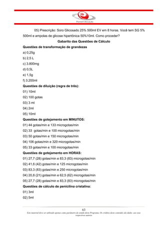 05) Prescrição: Soro Glicosado 25% 500ml EV em 8 horas. Você tem SG 5%
500ml e ampolas de glicose hipertônica 50%10ml. Como proceder?
                                    Gabarito das Questões de Cálculo
Questões de transformação de grandezas
a) 0,25g
b) 2,5 L
c) 3.800mg
d) 0,5L
e) 1,5g
f) 3.200ml
Questões de diluição (regra de três):
01) 10ml
02) 100 gotas
03) 3 ml
04) 2ml
05) 10ml
Questões de gotejamento em MINUTOS:
01) 44 gotas/min e 133 microgotas/min
02) 33 gotas/min e 100 microgotas/min
03) 50 gotas/min e 150 microgotas/min
04) 106 gotas/min e 320 microgotas/min
05) 33 gotas/min e 100 microgotas/min
Questões de gotejamento em HORAS:
01) 27,7 (28) gotas/min e 83,3 (83) microgotas/min
02) 41,6 (42) gotas/min e 125 microgotas/min
03) 83,3 (83) gotas/min e 250 microgotas/min
04) 20,8 (21) gotas/min e 62,5 (62) microgotas/min
05) 27,7 (28) gotas/min e 83,3 (83) microgotas/min
Questões de cálculo de penicilina cristalina:
01) 3ml
02) 5ml


                                                                63
   Este material deve ser utilizado apenas como parâmetro de estudo deste Programa. Os créditos deste conteúdo são dados aos seus
                                                         respectivos autores
 