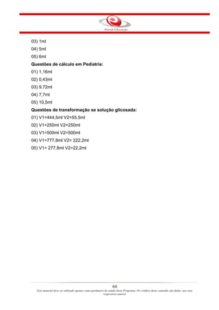 03) 1ml
04) 5ml
05) 6ml
Questões de cálculo em Pediatria:
01) 1,16ml
02) 0,43ml
03) 9,72ml
04) 7,7ml
05) 10,5ml
Questões de transformação se solução glicosada:
01) V1=444,5ml V2=55,5ml
02) V1=250ml V2=250ml
03) V1=500ml V2=500ml
04) V1=777,8ml V2= 222,2ml
05) V1= 277,8ml V2=22,2ml




                                                               64
  Este material deve ser utilizado apenas como parâmetro de estudo deste Programa. Os créditos deste conteúdo são dados aos seus
                                                        respectivos autores
 