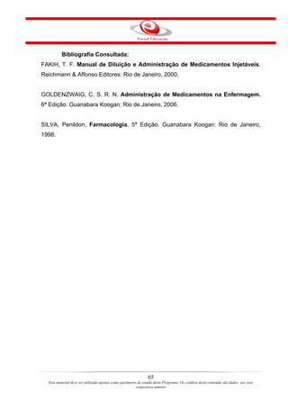 Bibliografia Consultada:
FAKIH, T. F. Manual de Diluição e Administração de Medicamentos Injetáveis.
Reichmann & Affonso Editores: Rio de Janeiro, 2000.


GOLDENZWAIG, C. S. R. N. Administração de Medicamentos na Enfermagem.
6ª Edição. Guanabara Koogan: Rio de Janeiro, 2006.


SILVA, Penildon. Farmacologia. 5ª Edição. Guanabara Koogan: Rio de Janeiro,
1998.




                                                               65
  Este material deve ser utilizado apenas como parâmetro de estudo deste Programa. Os créditos deste conteúdo são dados aos seus
                                                        respectivos autores
 