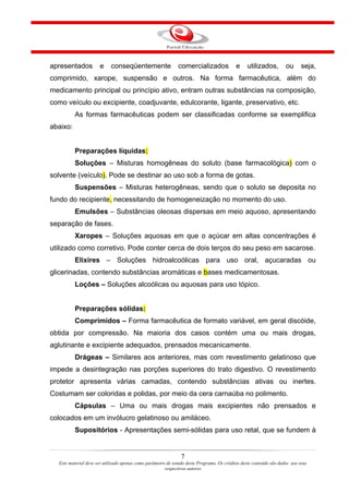 apresentados          e     conseqüentemente                  comercializados               e    utilizados,         ou      seja,
comprimido, xarope, suspensão e outros. Na forma farmacêutica, além do
medicamento principal ou princípio ativo, entram outras substâncias na composição,
como veículo ou excipiente, coadjuvante, edulcorante, ligante, preservativo, etc.
          As formas farmacêuticas podem ser classificadas conforme se exemplifica
abaixo:


          Preparações líquidas:
          Soluções – Misturas homogêneas do soluto (base farmacológica) com o
solvente (veículo). Pode se destinar ao uso sob a forma de gotas.
          Suspensões – Misturas heterogêneas, sendo que o soluto se deposita no
fundo do recipiente, necessitando de homogeneização no momento do uso.
          Emulsões – Substâncias oleosas dispersas em meio aquoso, apresentando
separação de fases.
          Xaropes – Soluções aquosas em que o açúcar em altas concentrações é
utilizado como corretivo. Pode conter cerca de dois terços do seu peso em sacarose.
          Elixires – Soluções hidroalcoólicas para uso oral, açucaradas ou
glicerinadas, contendo substâncias aromáticas e bases medicamentosas.
          Loções – Soluções alcoólicas ou aquosas para uso tópico.


          Preparações sólidas:
          Comprimidos – Forma farmacêutica de formato variável, em geral discóide,
obtida por compressão. Na maioria dos casos contém uma ou mais drogas,
aglutinante e excipiente adequados, prensados mecanicamente.
          Drágeas – Similares aos anteriores, mas com revestimento gelatinoso que
impede a desintegração nas porções superiores do trato digestivo. O revestimento
protetor apresenta várias camadas, contendo substâncias ativas ou inertes.
Costumam ser coloridas e polidas, por meio da cera carnaúba no polimento.
          Cápsulas – Uma ou mais drogas mais excipientes não prensados e
colocados em um invólucro gelatinoso ou amiláceo.
          Supositórios - Apresentações semi-sólidas para uso retal, que se fundem à


                                                                7
  Este material deve ser utilizado apenas como parâmetro de estudo deste Programa. Os créditos deste conteúdo são dados aos seus
                                                        respectivos autores
 