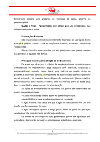 temperatura corporal pela presença de manteiga de cacau, glicerina ou
polietilenoglicol.
           Óvulos e Velas - Apresentações semi-sólidas para uso ginecológico, cuja
diferença entre si é a forma.


           Preparações Pastosas
           São preparações semi-sólidas normalmente destinadas ao uso tópico. Como
exemplos: geléias, cremes, pomadas, ungüentos e pastas, em ordem crescente de
viscosidades.
           Diferem também pelos veículos que são gelatinosos nas geléias, oleosos
nas pomadas e aquosos nos demais.


           Principais Vias de Administração de Medicamentos
           Para que seja alcançado o objetivo da terapêutica faz-se necessário que a
administração de medicamentos seja realizada com eficiência, segurança e
responsabilidade, obtendo, dessa forma, uma melhora no quadro clínico do
paciente. É essencial, portanto, conhecimento de alguns dados quanto ao processo
de administração: informações farmacológicas do medicamento (farmacocinética,
farmacodinâmica, dose máxima e efetiva, além do intervalo entre as doses etc.),
bem como métodos, vias e técnicas de administração.
           As ações de medicamentos no organismo vivo podem ser classificadas em
quatro categorias principais:
           ● Ação Local: quando o efeito ocorre no ponto de aplicação;
           ● Ação Sistêmica: para aqueles que atingem a circulação;
           ● Ação Remota: nos casos em que a ação do medicamento em um alvo
interfere no funcionamento de outro;
           ● Ação Local/geral: quando a droga produz efeito no ponto de aplicação,
sendo absorvida posteriormente para ter ação sistêmica.
           Os efeitos de uma droga de ação generalizada podem ser agrupados em:
estimulante, deprimente, cumulativo, antiinfeccioso, antagônico e sinérgico.




                                                                 8
   Este material deve ser utilizado apenas como parâmetro de estudo deste Programa. Os créditos deste conteúdo são dados aos seus
                                                         respectivos autores
 