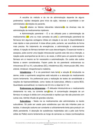 A escolha do método e da via de administração depende de alguns
parâmetros: rapidez desejada para início da ação, natureza e quantidade a ser
administrada e condições do paciente.
           Seguem abaixo os fatores relevantes relacionados às diversas vias de
administração de medicamentos injetáveis:
           ♦ Administração parenteral – É a via utilizada para a administração de
medicamentos em uma ou mais camadas da pele; a administração parenteral de
fármacos tem algumas vantagens nítidas em relação à via oral. A disponibilidade é
mais rápida e mais previsível. A dose eficaz pode, portanto, ser escolhida de forma
mais precisa. No tratamento de emergências, a administração é extensamente
valiosa. A injeção do fármaco também tem suas desvantagens. É essencial manter a
assepsia, pode ocorrer uma injeção intravascular quando esta não era a intenção, a
injeção pode acompanhar-se de dor e, às vezes, é difícil para um paciente injetar o
fármaco em si mesmo se for necessária a automedicação. Os custos são outros
fatores a serem considerados. Fazem parte da via parenteral: endovenosa ou
intravenosa (EV ou IV), subcutânea (SC), intradérmica (ID), intramuscular (IM), intra-
arterial, intratecal, intraperitoneal e inalatória.
           Intradérmica – É a via parenteral mais lenta; a solução é introduzida na
derme, onde o suprimento sangüíneo está reduzido e a absorção do medicamento
ocorre lentamente. Via preferencial para a realização de testes de sensibilidade e
reações de hipersensibilidade, como: testes de tuberculose, difteria e vacina BCG.
Quantidade aconselhável, no máximo de 0,5 ml e o ideal de 0,1 ml.
           Endovenosa ou Intravenosa – É efetuada introduzindo-se o medicamento
diretamente na veia, na corrente sangüínea. A concentração desejada de um
fármaco no sangue é obtida com uma precisão e rapidez que não são possíveis com
outras vias. Admite infusão de grandes volumes.
           Subcutânea – Nesta via os medicamentos são administrados no tecido
subcutâneo. Só pode ser usada para substâncias que não são irritantes para os
tecidos. A absorção costuma ser constante e suficientemente lenta para produzir um
efeito persistente. A absorção de substâncias implantadas sob a pele (sob forma
sólida de Pellet) ocorre lentamente ao longo de semanas ou meses (contraceptivos


                                                                 9
   Este material deve ser utilizado apenas como parâmetro de estudo deste Programa. Os créditos deste conteúdo são dados aos seus
                                                         respectivos autores
 