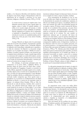 El jíbaro bajo el microscopio: el cuadro de costumbres del campesinado puertorriqueño en la novela La charca de Manuel Zeno Gandía   229


médico, y los discursos filosóficos del idealismo alemán                          incestuosa malsana, Gaspar involucra por fuerza a la joven
de figuras como Kant, Hegel y Schopenhauer sobre las                              en su complot de robar y matar al tendero Andújar.
deficiencias de la voluntad y raciocino en las razas                                        Esta acumulación de desdichas le cae en una
africanas, indígenas e híbridas (Aronna, 1999, p. 12-18):                         joven de bella, pero frágil constitución. Una víctima de
                                                                                  la desnutrición, la ausencia de condiciones sanitarias, la
           La tensión nerviosa le poseía por completo desde el más                falta de una familia que la apoye y la epilepsia, Silvina no
           diminutivo músculo hasta la cuenca sagrada donde, rey                  tiene más remedio que ceder a las demandas injustas de
           orgánico, señorea el celebro. El músculo temblaba y el                 su madre y esposo. El abuso social e inmoral de Silvina,
           celebro, sin la reacción enérgica del raciocino, se rendía             al lado de su condición física precaria, son para Zeno
           con desvanecimientos de beodo y debilidades de moribundo.              Gandía el producto sobredeterminado del mestizaje
           Marcelo, empujado por la emoción sobre la enfermedad,                  racial en el contexto del subdesarrollo económico y la
           se tambaleaba en desequilibrio; era un haz de nervios                  injusticia social de la colonia. En este sentido es
           retorcido por la neurosis; era amoldable levadura, fácil lo            importante subrayar que el escenario del abuso de
           mismo para el bien que para el mal. (Zeno Gandía,                      Silvina es la vida íntima, y que los agentes inmediatos de
           1996, p. 34)                                                           su miseria son hombres abusivos como Galante, Gaspar
                                                                                  e Inés Mercante. De esta forma la novela establece una
         Aunque Marcelo no figura entre los personajes                            comparación implícita entre el despotismo machista en
malos de la novela como Galante, el propietario español                           las relaciones entre los sexos en el plano personal, con
predatorio, o Gaspar, el jíbaro avaro y homicida, Marcelo                         el control restrictivo y el empobrecimiento de la colonia
es indicativo de la masa jíbara vulnerable por su genética y                      de Puerto Rico por parte de España en el plano nacional
su falta de voluntad. Así Marcelo se encuentra testigo                            (Casanova, 1992, p. 79). Además, para Zeno Gandía este
histérico en el complot de Gaspar y Deblás de matar a                             abuso tiene graves consecuencias para el pueblo y la futura
Andújar, el tendero español corrupto, una situación que                           república puertorriqueños en la medida que Silvina se
lo inquieta hasta enfermarse. Luego, cuando logra aliviar                         encuentra convertida en madre a pesar de su extrema
su conciencia del complot en contra del tendero, asesina                          juventud y su debilidad física. En una conversación
a su querido hermano Ciro, el jíbaro bueno de la novela,                          animada entre el triunvirato ideológico de la novela, el
en un estado de borrachera desenfrenada, y termina por                            propietario Juan de Salto, el doctor Pintado y el Padre
morir en la cárcel, de un ataque de nervios.                                      Esteban, el doctor Pintado subraya el daño infligido en
         Sin embargo, el personaje principal entre los                            la nación por la maternidad malsana de Silvina:
campesinos es la joven, bella y epiléptica Silvina, el
abusado objeto de deseo entre las clases altas y popu-                                       La vida genésica prematura hería de muerte a la especie; la
lares del pueblo de Vegaplana. Cuando se convierte en                                        precocidad concupiscente la inflamaba, la deprimía, diluyen-
madre, Silvina, siguiendo el ejemplo negativo de su madre,                                   do para el prole gérmenes de miseria física. Añadió que el
Leandra, figura como el centro de la reproducción de la                                      útero era órgano sagrado, órgano que la Naturaleza bendijo
raza y la mano de obra puertorriqueñas. Como Benigno                                         para que sirviera de piadoso claustro a la vida. Estrujarle,
Trigo ha señalado, Silvina es emblemática de la precoz y                                     retorcerle, lanzarle a la actividad funcional exigiéndole una
enervada madre campesina que Zeno quería sanar y                                             labor prematura era horrible [...]. Aquello mataba los
disciplinar en su posición en el Departamento de Salud                                       individuos, extenuando las familias; aquello poblaba el
Marítima en Ponce y a través de sus manuales sobre la                                        mundo de locos, de seres cerebralmente deprimidos. (Zeno
higiene y la infancia (Zeno Gandía, 1996, p. 106). La                                        Gandía, 1996, p. 214)
historia de su vida de miseria y hambre abre y cierra la
novela, una cohesión formal que subraya que el sujeto                                       Es importante notar, como nos indica Silvia
social central de la novela es la clase jíbara, y no la clase                     Alvarez Curbelo, la semejanza entre la patología de Silvina,
terrateniente del protagonista Juan de Salto. A los trece                         un personaje literario, y la descripción casi coetánea de
años Silvina es obligada por su madre Leandra, la concubina                       la jíbara del historiador puertorriqueño Salvador Brau,
del propietario Galante, a casarse con Gaspar, el jíbaro                          quien en su ensayo La Campesina de 1886 diagnosticó a
bárbaro de la novela y el secuaz de Galante. Este matrimonio                      la mujer rural como la síntesis de la desnutrición, la
forzado no solamente rompe la relación amorosa natural y                          suciedad y la voluptuosidad que tanto aquejaba la
socialmente deseable entre Silvina y el joven campesino                           colonia e impedía su transición a la independencia
bueno, Ciro, sino que conduce a la infamia de que Gaspar                          (Alvarez Curbelo, 1999, p. 322).
le fuerza a Silvina a acostarse con su patrón Galante, en                                   Pero aún dentro de los confines de esta óptica
plena vista de su madre Leandra quien no se opone por                             clínica, el fatalismo genético del diagnóstico de Juan, el
miedo del abandono y el hambre. Además de esta relación                           doctor Pintado y el Padre Esteban se contradice a
Horizontes, Bragança Paulista, v. 22, n. 2, p. 227-231, jul./dez. 2004
 