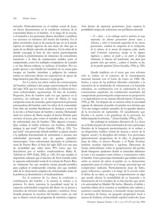 230      Michael Aronna


menudo. Particularmente en el análisis social de Juan,          Aún dentro de aparente pesimismo, Juan expresa la
un factor determinante en la condición enferma de la            posibilidad utópica de solucionar este problema nacional:
comunidad jíbara es el hambre. A lo largo de la novela,
o el narrador o los personajes jíbaros describen o justifican            – Sí – decía – si ese estómago social se nutriera, la raza
sus acciones en términos del miedo del hambre. En el                     mejoraría, las futuras generaciones fueran sanas y
plano económico, Juan se da cuenta de que no se le puede                 robustas, y sobre el restaurado organismo de las nuevas
esperar un trabajo riguroso de una mano de obra que se                   generaciones, vendrían las conquistas de la civilización,
nutre de un diluido salcocho de plátanos. En la esfera de la             de la cultura, de la moral, del progreso; ¡vida, mucha
familia conyugal, la base de una nación puertorriqueña                   vida! Corrientes expansivas; energía en los dogmas
potencial, la predominancia de relaciones de concubinato                 higiénicos y áulicos; no pedir a ese pobre el diezmo
transitorio y la falta de matrimonios estables entre el                  tributario, la limosna del hambriento, sino darle pan
campesinado, como los múltiples compañeros de Leandra                    gratuito antes que mísero...: ¡calmar el hambre, en fin,
y su hija Silvina indican, se atribuye al hambre. Por no                 de un pueblo opulento! (Zeno Gandía, 1996, p. 220)
poder apoyar a una familia los hombres no se casan; para
escapar un hambre inmediata y peligrosa las mujeres                      Queda implícito en el texto que esta reforma
entran en relaciones ilícitas sin expectativas de apoyo de      solo se realiza en el contexto de la emancipación
larga duración para ellas mismas o su progenie.                 nacional iniciada con el Grito de Lares en 1868. De
          En La charca, los niños sufren las consecuencias      hecho, a causa de las políticas laborales coloniales y la
del hambre endémico del campo puertorriqueño al final           transición de la minifundia de subsistencia a la hacienda
del siglo XIX que los hacía vulnerables al tuberculosis y       cafetalera, en combinación con la explotación de los
otras enfermedades oportunistas. El hijo de Leandra,            comerciantes españoles, las condiciones materiales del
Pequenín, llora de hambre cada vez que aparece en la            campesinado puertorriqueño empeoraron en proporción
narrativa, sin embargo es el nieto de Marta, la vieja           a su dependencia en un sistema laboral injusto (Casanova,
campesina avara de monedas, quien representa la presencia       1992, p. 88). Así después de su sermón sobre la necesidad
amenazadora del hambre entre los niños de la comunidad.         urgente de alimentar al pueblo el narrador nos informa que
Este niño sin nombre literalmente se demacra a través de        “Los tres amigos estaban saturados de los grandes alientos
la novela y al final muere de hambre y anemia. Demasiado        de la revolución de septiembre. El sacudimiento que
tarde los vecinos de Marta acuden al doctor Pintado para        llevaba a la nación a las grandezas de lo porvenir, les
socorrer al joven, pero como el narrador dice, no se trata      había inspirado la reforma...” (Zeno Gandía, 1996, p. 221).
de enfermedad, sino de hambre: “Dio algunos consejos.                    Sin embargo la semántica discursiva de La charca
Que cuidara al infeliz enfermo: era hambre, debilidad           no se limita al punto de vista reformador de estos personajes
antigua, lo que tenía” (Zeno Gandía, 1996, p. 210). “Lo         liberales de la burguesía puertorriqueña, ni se reduce a
que tenía” este personaje infantil también se parece mucho      un diagnóstico médico estatal de mejora a través de la
a la epidemia documentada de uncinariasis o anemia, una         higiene social y la disciplina del trabajo. Los personajes
enfermedad provocada por un gusano parasítico                   aparentemente progresistas de la elite, el propietario
microscópico. Esta enfermedad diezmaba la población             Juan de Salto, el doctor Pintado y el Padre Esteban
rural de Puerto Rico al final del siglo XIX con una tasa        también resultan hipócritas y egoistas. Discursan de
de mortalidad que subió hasta 90% hasta que fue                 forma rimbombante sobre la pauperización del pueblo
descubierta por el médico estadounidense Bailey K.              desde banquetes opulentos donde se intercalan alabanzas
Ashford en 1899 (Feliú, 2002, p. 154). En este sentido es       al vino y los manjares entre chistes y comentarios sobre
importante subrayar que el discurso de Zeno Gandía sobre        el hambre. Estos personajes iluminados que hablan mucho
la supuesta enfermedad social de la colonia de Puerto Rico      sobre su misión de salvar al pueblo no se demuestran
no solamente fue una metáfora racista pseudo-científica         preparados para el esfuerzo ni el riesgo personal que tal
para explicar el subdesarrollo colonial, sino que también       compromiso indicaría. Particularmente Juan de Salto,
salió de la observación empírica de enfermedades reales de      quien reflexiona y predica a lo largo de la novela sobre
la pobreza, la desnutrición y el medioambiente.                 el deber de su clase, se niega a comprometerse en algo
          En el contexto de La charca, la confusión o           que pueda afectar la rentabilidad de su hacienda y la
combinación del hambre y la anemia se reduce a la               financiación de los estudios de su hijo Jacobo que asiste
primera. Es decir, mientras la causalidad racial de la          a la universidad en Madrid. De hecho, Marcelo, el infeliz y
supuesta enfermedad congénita del jíbaro no se presta a         neurótico jíbaro de la comarca se manifiesta más valiente y
remedios de reforma médica, sanitaria y nutritiva, Zeno         justiciero cuando denuncia, a tremendo riesgo personal,
Gandía propone la cuestión del hambre como un mal               el asesinato de Gines, un pequeño propietario local a
que se abarca a través de programas de nutrición y higiene.     manos de Galante, el hacendado español malévolo. Juan
                                                                     Horizontes, Bragança Paulista, v. 22, n. 2, p. 227-231, jul./dez. 2004
 