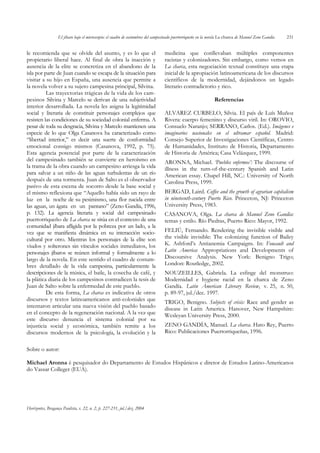 El jíbaro bajo el microscopio: el cuadro de costumbres del campesinado puertorriqueño en la novela La charca de Manuel Zeno Gandía   231


le recomienda que se olvide del asunto, y es lo que el                            medicina que conllevaban múltiples componentes
propietario liberal hace. Al final de obra la inacción y                          racistas y colonizadores. Sin embargo, como vemos en
ausencia de la elite se concretiza en el abandono de la                           La charca, esta negociación textual constituye una etapa
isla por parte de Juan cuando se escapa de la situación para                      inicial de la apropiación latinoamericana de los discursos
visitar a su hijo en España, una ausencia que permite a                           científicos de la modernidad, dejándonos un legado
la novela volver a su sujeto campesina principal, Silvina.                        literario contradictorio y rico.
          Las trayectorias trágicas de la vida de los cam-
pesinos Silvina y Marcelo se derivan de una subjetividad                                                       Referencias
interior desarrollada. La novela les asigna la legitimidad
social y literaria de constituir personajes complejos que                         ALVAREZ CURBELO, Silvia. El país de Luís Muñoz
resisten las condiciones de su sociedad colonial enferma. A                       Rivera: cuerpo femenino y discurso viril. In: OROVIO,
pesar de toda su desgracia, Silvina y Marcelo mantienen una                       Consuelo Naranjo; SERRANO, Carlos. (Ed.). Imágenes e
especie de lo que Olga Casanova ha caracterizado como                             imaginarios nacionales en el ultramar español. Madrid:
“libertad interior,” es decir una suerte de conformidad                           Consejo Superior de Investigaciones Científicas, Centro
emocional consigo mismos (Casanova, 1992, p. 75).                                 de Humanidades, Instituto de Historia, Departamento
Esta agencia potencial por parte de la caracterización                            de Historia de América; Casa Velázquez, 1999.
del campesinado también se convierte en heroísmo en                               ARONNA, Michael. ‘Pueblos enfermos’: The discourse of
la trama de la obra cuando un campesino arriesga la vida                          illness in the turn-of-the-century Spanish and Latin
para salvar a un niño de las aguas turbulentas de un río                          American essay. Chapel Hill, NC.: University of North
después de una tormenta. Juan de Salto es el observador                           Carolina Press, 1999.
pasivo de esta escena de socorro desde la base social y
el mismo reflexiona que “Aquello había sido un rayo de                            BERGAD, Laird. Coffee and the growth of agrarian capitalism
luz en la noche de su pesimismo, una flor nacida entre                            in nineteenth-century Puerto Rico. Princeton, NJ: Princeton
las aguas, un ágata en un pantano” (Zeno Gandía, 1996,                            University Press, 1983.
p. 132). La agencia literaria y social del campesinado                            CASANOVA, Olga. La charca de Manuel Zeno Gandía:
puertorriqueño de La charca se sitúa en el contexto de una                        temas y estilo. Río Piedras, Puerto Rico: Mayor, 1992.
comunidad jíbara afligida por la pobreza por un lado, a la
vez que se manifiesta dinámica en su interacción socio-                           FELIÚ, Fernando. Rendering the invisible visible and
cultural por otro. Mientras los personajes de la elite son                        the visible invisible: The colonizing function of Bailey
viudos y solterones sin vínculos sociales inmediatos, los                         K. Ashford’s Antianemia Campaigns. In: Foucault and
personajes jíbaros se reúnen informal y formalmente a lo                          Latin America: Appropriations and Developments of
largo de la novela. En este sentido el cuadro de costum-                          Discoursive Analysis. New York: Benigno Trigo;
bres detallado de la vida campesina, particularmente la                           London: Routledge, 2002.
descripciones de la música, el baile, la cosecha de café, y                       NOUZEILLES, Gabriela. La esfinge del monstruo:
la plática diaria de los campesinos contradicen la tesis de                       Modernidad e hygiene racial en la charca de Zeno
Juan de Salto sobre la enfermedad de este pueblo.                                 Gandía. Latin American Literary Review, v. 25, n. 50,
          De esta forma, La charca es indicativa de otros                         p. 89-97, jul./dec. 1997.
discursos y textos latinoamericanos anti-coloniales que                           TRIGO, Benigno. Subjects of crisis: Race and gender as
intentaron articular una nueva visión del pueblo basado                           disease in Latin America. Hanover, New Hampshire:
en el concepto de la regeneración nacional. A la vez que                          Wesleyan University Press, 2000.
este discurso denuncia el sistema colonial por su
injusticia social y económica, también remite a los                               ZENO GANDÍA, Manuel. La charca. Hato Rey, Puerto
discursos modernos de la psicología, la evolución y la                            Rico: Publicaciones Puertorriqueñas, 1996.


Sobre o autor:

Michael Aronna é pesquisador do Departamento de Estudos Hispânicos e diretor de Estudos Latino-Americanos
do Vassar Colleger (EUA).




Horizontes, Bragança Paulista, v. 22, n. 2, p. 227-231, jul./dez. 2004
 