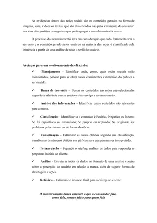 As evidências dentro das redes sociais são os conteúdos gerados na forma de
imagens, sons, vídeos ou textos, que são classificados não pelo sentimento do seu autor,
mas sim viés positivo ou negativo que pode agregar a uma determinada marca.

       O processo do monitoramento leva em consideração que cada ferramenta tem o
seu peso e o conteúdo gerado pelos usuários na maioria das vezes é classificado pela
inferência a partir de uma análise de todo o perfil do usuário.



As etapas para um monitoramento de eficaz são:
              Planejamento – Identificar onde, como, quais redes sociais serão
       monitoradas, período para se obter dados consistentes e dimensão do público a
       ser ouvido.

             Busca do conteúdo – Buscar os conteúdos nas redes pré-selecionadas
       segundo a afinidade com o produto e/ou serviço a ser monitorado.

             Análise das informações – Identificar quais conteúdos são relevantes
       para a marca.

             Classificação – Identificar se o conteúdo é Positivo, Negativo ou Neutro;
       Se foi espontâneo ou estimulado; Se próprio ou replicado; Se originado por
       problema pré-existente ou de forma aleatório.

             Consolidação – Estruturar os dados obtidos segundo sua classificação,
       transformar os números obtidos em gráficos para que possam ser interpretados.

             Interpretação – Segundo o briefing analisar os dados para responder as
       perguntas iniciais do cliente.

             Análise – Estruturar todos os dados no formato de uma análise concisa
       sobre a percepção do usuário em relação à marca, além de sugerir formas de
       abordagem e ações.

             Relatório – Estruturar o relatório final para a entrega ao cliente.



             O monitoramento busca entender o que o consumidor fala,
                     como fala, porque fala e para quem fala
 