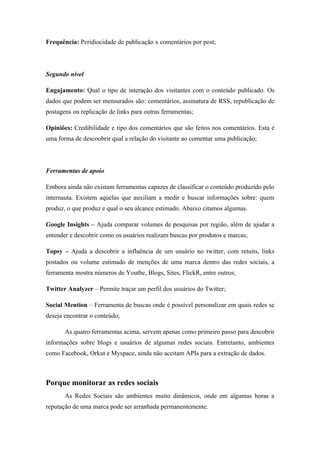 Frequência: Peridiocidade de publicação x comentários por post;



Segundo nível

Engajamento: Qual o tipo de interação dos visitantes com o conteúdo publicado. Os
dados que podem ser mensurados são: comentários, assinatura de RSS, republicação de
postagens ou replicação de links para outras ferramentas;

Opiniões: Credibilidade e tipo dos comentários que são feitos nos comentários. Esta é
uma forma de descoobrir qual a relação do visitante ao comentar uma publicação;



Ferramentas de apoio

Embora ainda não existam ferramentas capazes de classificar o conteúdo produzido pelo
internauta. Existem aquelas que auxiliam a medir e buscar informações sobre: quem
produz, o que produz e qual o seu alcance estimado. Abaixo citamos algumas.

Google Insights – Ajuda comparar volumes de pesquisas por região, além de ajudar a
entender e descobrir como os usuários realizam buscas por produtos e marcas;

Topsy – Ajuda a descobrir a influência de um usuário no twitter, com retuits, links
postados ou volume estimado de menções de uma marca dentro das redes sociais, a
ferramenta mostra números de Youtbe, Blogs, Sites, FlickR, entre outros;

Twitter Analyzer – Permite traçar um perfil dos usuários do Twitter;

Social Mention – Ferramenta de buscas onde é possível personalizar em quais redes se
deseja encontrar o conteúdo;

       As quatro ferramentas acima, servem apenas como primeiro passo para descobrir
informações sobre blogs e usuários de algumas redes sociais. Entretanto, ambientes
como Facebook, Orkut e Myspace, ainda não aceitam APIs para a extração de dados.



Porque monitorar as redes sociais
       As Redes Sociais são ambientes muito dinâmicos, onde em algumas horas a
reputação de uma marca pode ser arranhada permanentemente.
 