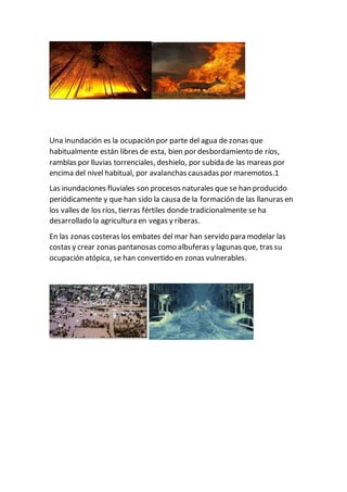 Una inundación es la ocupación por parte del agua de zonas que
habitualmente están libres de esta, bien por desbordamiento de ríos,
ramblas por lluvias torrenciales, deshielo, por subida de las mareas por
encima del nivel habitual, por avalanchas causadas por maremotos.1
Las inundaciones fluviales son procesos naturales que se han producido
periódicamente y que han sido la causa de la formación de las llanuras en
los valles de los ríos, tierras fértiles donde tradicionalmente se ha
desarrollado la agricultura en vegas y riberas.
En las zonas costeras los embates del mar han servido para modelar las
costas y crear zonas pantanosas como albuferas y lagunas que, tras su
ocupación atópica, se han convertido en zonas vulnerables.
 