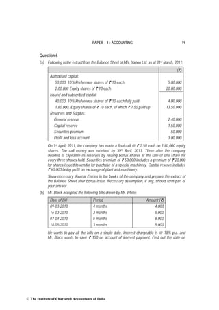 PAPER – 1 : ACCOUNTING                                       19


        Question 6
        (a) Following is the extract from the Balance Sheet of M/s. Yahoo Ltd. as at 31st March, 2011:
                                                                                                  (`)
              Authorised capital:
                  50,000, 10% Preference shares of ` 10 each                                5,00,000
                  2,00,000 Equity shares of ` 10 each                                      20,00,000
              Issued and subscribed capital:
                  40,000, 10% Preference shares of ` 10 each fully paid                     4,00,000
                  1,80,000, Equity shares of ` 10 each, of which ` 7.50 paid up            13,50,000
              Reserves and Surplus:
                General reserve                                                             2,40,000
                 Capital reserve                                                            1,50,000
                 Securities premium                                                           50,000
                 Profit and loss account                                                    3,00,000
             On 1st April, 2011, the company has made a final call @ ` 2.50 each on 1,80,000 equity
             shares. The call money was received by 30th April, 2011. There after the company
             decided to capitalize its reserves by issuing bonus shares at the rate of one share for
             every three shares held. Securities premium of ` 50,000 includes a premium of ` 20,000
             for shares issued to vendor for purchase of a special machinery. Capital reserve includes
             ` 60,000 being profit on exchange of plant and machinery.
             Show necessary Journal Entries in the books of the company and prepare the extract of
             the Balance Sheet after bonus issue. Necessary assumption, if any, should form part of
             your answer.
        (b) Mr. Black accepted the following bills drawn by Mr. White:
              Date of Bill                 Period                            Amount (`)
              09-03-2010                   4 months                                4,000
              16-03-2010                   3 months                                5,000
              07-04-2010                   5 months                                6,000
              18-05-2010                   3 months                                5,000
             He wants to pay all the bills on a single date. Interest chargeable is @ 18% p.a. and
             Mr. Black wants to save ` 150 on account of interest payment. Find out the date on




© The Institute of Chartered Accountants of India
 