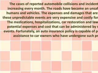 The cases of reported automobile collisions and incident
   increasing every month. The roads have become an unsaf
  humans and vehicles. The expenses and damages that are
these unpredictable events are very expensive and costly for
   The medications, hospitalizations, car restoration and law
   potential expenses and cost that can be administered by s
 events. Fortunately, an auto insurance policy is capable of pr
       assistance to car owners who have undergone such pr
 