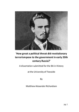 pg. 1
'How great a political threat did revolutionary
terrorismpose to the government in early 20th
century Russia?'
A dissertation submitted for the BA in History
at the University of Teesside
By
Matthew Alexander Richardson
 