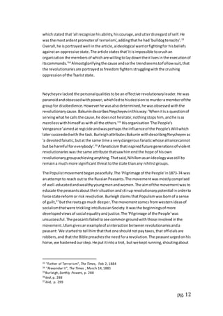 pg. 12
whichstatedthat 'all recognize hisability,hiscourage,andutterdisregardof self.He
was the mostardentpromoterof terrorism',addingthathe had 'bulldogtenacity'.33
Overall,he isportrayedwell inthe article,aideological warriorfightingfor hisbeliefs
againstan oppressive state.The article statesthat'itisimpossible tocrushan
organizationthe membersof whichare willingtolaydowntheirlivesinthe executionof
itscommands.'34
Almostglorifyingthe cause andsothe trendseemstofollow suit,that
the revolutionariesare portrayedasfreedomfightersstrugglingwiththe crushing
oppressionof the Tsariststate.
Neycheyevlackedthe personalqualitiestobe an effective revolutionaryleader.He was
paranoidandobsessedwithpower, whichledtohisdecisiontomurderamemberof the
groupfor disobedience.Howeverhe wasalsodetermined,he wasobsessedwiththe
revolutionarycause.BakunindescribesNeycheyevinthisway: 'Whenitisa questionof
servingwhathe callsthe cause,he doesnot hesitate;nothingstopshim, andhe isas
mercilesswithhimself aswithall the others.'35
Hisorganisation'The People's
Vengeance'aimedatregicide andwasperhapsthe influenceof the People'sWill which
latersucceededwiththe task.BurleighattributesBakuninwithdescribingNeycheyevas
'a devotedfanatic,butatthe same time a verydangerousfanaticwhose alliancecannot
but be harmful foreverybody'.36
A fanaticismthatinspiredfuture generationsof violent
revolutionarieswasthe same attribute thatsaw himendthe hope of hisown
revolutionarygroupachievinganything.Thatsaid,Nihilismasanideologywasstill to
remaina much more significantthreattothe state thanany nihilistgroups.
The Populistmovementbeganpeacefully.The 'Pilgrimage of the People'in1873-74 was
an attemptto reach outto the RussianPeasants.The movementwasmostlycomprised
of well-educatedandwealthyyoungmenandwomen.The aimof the movementwasto
educate the peasantsabouttheirsituationandstiruprevolutionarypotential inorderto
force state reformor risk revolution.Burleighclaimsthat Populismwasbornof a sense
of guilt,37
butthe rootsgo much deeper.The movementcomesfromwesternideasof
socialismthatwere tricklingintoRussian Society.Itwasthe beginningsof more
developedviewsof social equalityandjustice.The 'Pilgrimage of the People'was
unsuccessful.The peasantsfailedtosee commongroundwiththose involvedinthe
movement.Ulamgivesanexampleof ainteractionbetweenrevolutionariesanda
peasant:'We startedto tell himthatthat one shouldnotpaytaxes,that officialsare
robbers,andthat the Bible preachesthe needforarevolution.The peasanturgedonhis
horse,we hastenedourstep.He putit intoa trot, but we keptrunning,shoutingabout
33 "Father of Terrorism", The Times, Feb 2, 1884
34 "Alexander II", The Times , March 14,1881
35Burleigh,Earthly Powers, p. 288
36ibid, p. 288
37ibid, p. 299
 