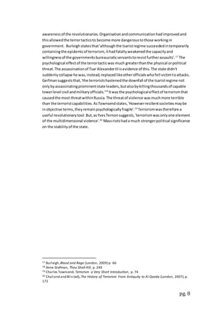 pg. 8
awarenessof the revolutionaries.Organisationandcommunicationhadimprovedand
thisallowedthe terrortacticsto become more dangeroustothose workingin
government. Burleighstatesthat'althoughthe tsaristregime succeededintemporarily
containingthe epidemicof terrorism, ithadfatallyweakenedthe capacityand
willingnessof the governmentsbureaucraticservantstoresistfurtherassaults'.17
The
psychological effectof the terrortacticwas much greaterthanthe physical orpolitical
threat.The assassinationof Tsar AlexanderIIIisevidence of this.The state didn't
suddenlycollapse he was,instead,replacedlikeotherofficialswhofell victimtoattacks.
Geifmansuggeststhat,'the terroristshastenedthe downfall of the tsaristregime not
onlybyassassinatingprominentstate leaders,butalsobykillingthousandsof capable
lowerlevel civil andmilitaryofficials.'18
Itwasthe psychological effectof terrorismthat
causedthe most threatwithinRussia.The threatof violence wasmuchmore terrible
than the terroristcapabilities.AsTownsendstates,'Howeverresilientsocietiesmaybe
inobjective terms,theyremainpsychologicallyfragile'.19
Terrorismwastherefore a
useful revolutionarytool.But,asYvesTernonsuggests,'terrorismwasonlyone element
of the multidimensional violence'.20
Massriotshada much strongerpolitical significance
on the stabilityof the state.
17 Burleigh,Blood and Rage (London, 2009) p. 66
18 Anne Giefman, Thou Shalt Kill, p. 249
19 Charles Townsend, Terrorism a Very Short Introduction, p. 74
20 Chaliand and Blin (ed), The History of Terrorism From Antiquity to Al Qaeda (London, 2007),p.
172
 
