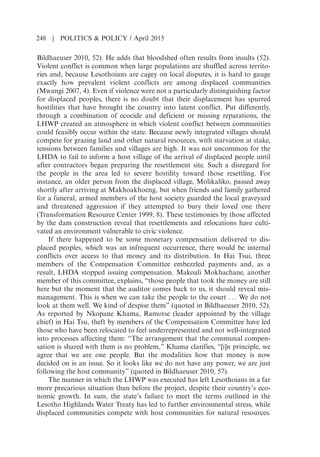 Bildhaeuser 2010, 52). He adds that bloodshed often results from insults (52).
Violent conflict is common when large populations are shuffled across territo-
ries and, because Lesothoians are cagey on local disputes, it is hard to gauge
exactly how prevalent violent conflicts are among displaced communities
(Mwangi 2007, 4). Even if violence were not a particularly distinguishing factor
for displaced peoples, there is no doubt that their displacement has spurred
hostilities that have brought the country into latent conflict. Put differently,
through a combination of ecocide and deficient or missing reparations, the
LHWP created an atmosphere in which violent conflict between communities
could feasibly occur within the state. Because newly integrated villages should
compete for grazing land and other natural resources, with starvation at stake,
tensions between families and villages are high. It was not uncommon for the
LHDA to fail to inform a host village of the arrival of displaced people until
after contractors began preparing the resettlement site. Such a disregard for
the people in the area led to severe hostility toward those resettling. For
instance, an older person from the displaced village, Molikaliko, passed away
shortly after arriving at Makhoakhoeng, but when friends and family gathered
for a funeral, armed members of the host society guarded the local graveyard
and threatened aggression if they attempted to bury their loved one there
(Transformation Resource Center 1999, 8). These testimonies by those affected
by the dam construction reveal that resettlements and relocations have culti-
vated an environment vulnerable to civic violence.
If there happened to be some monetary compensation delivered to dis-
placed peoples, which was an infrequent occurrence, there would be internal
conflicts over access to that money and its distribution. In Hai Tsui, three
members of the Compensation Committee embezzled payments and, as a
result, LHDA stopped issuing compensation. Makoali Mokhachane, another
member of this committee, explains, “those people that took the money are still
here but the moment that the auditor comes back to us, it should reveal mis-
management. This is when we can take the people to the court . . . We do not
look at them well. We kind of despise them” (quoted in Bildhaeuser 2010, 52).
As reported by Nkopane Khama, Ramotse (leader appointed by the village
chief) in Hai Tsu, theft by members of the Compensation Committee have led
those who have been relocated to feel underrepresented and not well-integrated
into processes affecting them: “The arrangement that the communal compen-
sation is shared with them is no problem,” Khama clarifies, “[i]n principle, we
agree that we are one people. But the modalities how that money is now
decided on is an issue. So it looks like we do not have any power, we are just
following the host community” (quoted in Bildhaeuser 2010, 57).
The manner in which the LHWP was executed has left Lesothoians in a far
more precarious situation than before the project, despite their countrys eco-
nomic growth. In sum, the states failure to meet the terms outlined in the
Lesotho Highlands Water Treaty has led to further environmental stress, while
displaced communities compete with host communities for natural resources.
248 | POLITICS  POLICY / April 2015
 