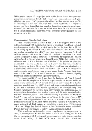 While major donors of the project such as the World Bank have produced
guidelines on restoration for affected populations, compensation is inadequate
(Bildhaeuser 2010, 15). Consequentially, villages are in a state of latent conflict
or unstable peace that can—and often does—result in atrocity. It is important
to note that the civic conflicts that circulate throughout a recently noted peace-
ful democracy (Jordan 2012) did not result from some natural phenomenon,
but in the aftermath of a Treaty that would seemingly ensure peace in the face
of resource scarcity.
Consequences of Phase I: South Africa
Since the construction of Phase I, the LHWP has supplied South Africa
with approximately 780 million cubic meters of water per year. Phase II, which
was inaugurated during March 2014, would further increase South Africas
water supply by 50 percent (South African Government Press Release 2014).
As touched on earlier, the LHWP was—and remains—necessary for South
African industry and, with 84 percent of Lesothos external trade in South
Africa, the project is highly important for economic development in Southern
Africa (South African Government Press Release 2014). But, similar to the
effects of the LHWP in Lesotho, the execution of the project has produced
unintended consequences. In this section, I review how the water transferred
from Lesotho to South Africa was distributed, and how that distribution is
demonstrably reminiscent of apartheid politics. The LHWP has exacerbated
socioeconomic gaps between race groups; many South Africans have, thus,
detached the LHWP from Mandelas vision and consider it, instead, a policy
that fits an apartheid rather than a postapartheid era.
The average real GDP growth rate from the beginning of Phase I through
two years after its completion in 2004 was approximately 2.4 percent, and in per
capita terms, approximately 0.4 percent. This is an improvement from the last
decade of apartheid rule (i.e., 1985-94), and such improvement is in part indebted
to the LHWP, which sustained business operations in the mining industry (IMF
Country Report 2004, 4). However, these improvements have not materialized for
residents living in provinces surrounding Lesotho and the water sources that fuel
the states economic growth. South Africans residing in places like the KwaZulu-
Natal Province and the Eastern Cape have objected to the work of the LHDA
due to the harrowing conditions it imposes on poor Black African communities
(AfricaGlobalisation 2013). Jonny Mpho, an activist stationed in Alexandria, reit-
erates sentiments of Black African civilians living in rural areas of the country.
“How can a big project like this happen in Lesotho whereas people around this
Project, they dont have access to water?” (AfricaGlobalisation 2013).
Water supply and sanitation has been a central cause for postapartheid. In
1994, 15 million people did not have access to a safe water supply, but by 2010
the government provided widespread improvements in water sources in urban
areas of the country (WHO/UNICEF n.d.). However, water access and
Ryan / HYDROPOLITICAL POLICY AND PEACE | 249
 