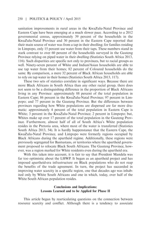 sanitation improvements in rural areas in the KwaZulu-Natal Province and
Eastern Cape have been emerging at a much slower pace. According to a 2012
governmental census, approximately 39 percent of the households in the
KwaZulu-Natal Province and 30 percent in the Eastern Cape reported that
their main source of water was from a tap in their dwelling; for families residing
in Limpopo, only 15 percent use water from their taps. These numbers stand in
stark contrast to over 60 percent of the households surveyed in the Gauteng
Province relying on piped water in their dwelling (Statistics South Africa 2013,
116). Such disparities are specific not only to provinces, but to racial groups as
well. Ninety-seven percent of White and Indian/Asian households are able to
use tap water from their homes; 82 percent of Coloured households do the
same. By comparison, a mere 32 percent of Black African households are able
to rely on tap water in their homes (Statistics South Africa 2013, 117).
These two sets of statistics correlate in significant ways. Because there are
more Black Africans in South Africa than any other racial group, there does
not seem to be a distinguishing difference in the proportion of Black Africans
living in any Province: approximately 88 percent of the total population in
Eastern Cape; 86 percent in the KwaZulu-Natal Province; 97 percent in Lim-
popo; and 77 percent in the Gauteng Province. But the differences between
provinces regarding how White populations are dispersed are far more dra-
matic: approximately 4 percent of the total population in Eastern Cape is
White; 3 percent in the KwaZulu-Natal Province; 2 percent in Limpopo; but,
Whites make up over 17 percent of the total population in the Gauteng Prov-
ince. Furthermore, almost half of all of South Africas White population
resides in the Pretoria area, where most of the water is transferred (Statistics
South Africa 2013, 54). It is hardly happenstance that the Eastern Cape, the
KwaZulu-Natal Province, and Limpopo were formerly regions occupied by
Black Africans during the apartheid regime. Additionally, these regions were
previously segregated for Bantustans, or territories where the apartheid govern-
ment proposed to relocate Black South Africans. The Gauteng Province, how-
ever, was a region marked for White residents even during the apartheid era.
With this taken into account, it is fair to say that President Mandela was
far too optimistic about the LHWP. It began as an apartheid project and has
imposed apartheid-era infrastructure on Black populations who do not reap
the benefits of the trade agreement. In turn, the project has succeeded in
improving water scarcity in a specific region, one that decades ago was inhab-
ited only by White South Africans and one in which, today, over half of the
White South African population resides.
Conclusions and Implications:
Lessons Learned and to be Applied for Phase II
This article began by rearticulating questions on the connection between
resource scarcity and conflict. Although there is a tendency to associate
250 | POLITICS  POLICY / April 2015
 