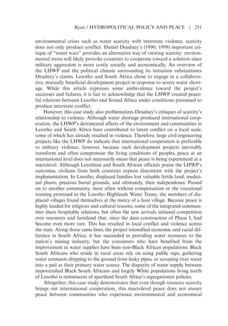 environmental crises such as water scarcity with interstate violence, scarcity
does not only produce conflict. Daniel Deudneys (1990, 1999) important cri-
tique of “water wars” provides an alternative way of viewing scarcity: environ-
mental stress will likely provoke countries to cooperate toward a solution since
military aggression is more costly socially and economically. An overview of
the LHWP and the political climate surrounding its initiation substantiates
Deudneys claims. Lesotho and South Africa chose to engage in a collabora-
tive, mutually beneficial development project in response to severe water short-
age. While this article expresses some ambivalence toward the projects
successes and failures, it is fair to acknowledge that the LHWP created peace-
ful relations between Lesotho and Sound Africa under conditions presumed to
produce interstate conflict.
However, this case study also problematizes Deudneys critiques of scarcitys
relationship to violence. Although water shortage produced international coop-
eration, the LHWPs detrimental affects of the environment and communities in
Lesotho and South Africa have contributed to latent conflict on a local scale,
some of which has already resulted in violence. Therefore, large civil engineering
projects like the LHWP do indicate that international cooperation is preferable
to military violence; however, because such development projects inevitably
transform and often compromise the living conditions of peoples, peace at an
international level does not necessarily mean that peace is being experienced at a
microlevel. Although Lesothian and South African officials praise the LHWPs
outcomes, civilians from both countries express discontent with the projects
implementation. In Lesotho, displaced families lost valuable fertile land, medici-
nal plants, precious burial grounds, and ultimately, their independence. Passed
on to another community, most often without compensation or the vocational
training promised in the Lesotho Highlands Water Treaty, the members of dis-
placed villages found themselves at the mercy of a host village. Because peace is
highly lauded for religious and cultural reasons, some of the integrated commun-
ities share hospitable relations, but often the new arrivals initiated competition
over resources and farmland that, since the dam construction of Phase I, had
become even more rare. This has resulted in local conflict and violence across
the state. Along those same lines, the project intensified economic and racial dif-
ference in South Africa; it has succeeded in providing water resources to the
nations mining industry, but the consumers who have benefited from the
improvement in water supplies have been non-Black African populations. Black
South Africans who reside in rural areas rely on using public taps, gathering
water remnants dripping to the ground from leaky pipes, or scooping river water
into a pail as their primary water source. The disparity of water supply between
impoverished Black South Africans and largely White populations living north
of Lesotho is reminiscent of apartheid South Africas segregationist policies.
Altogether, this case study demonstrates that even though resource scarcity
brings out international cooperation, this macrolevel peace does not ensure
peace between communities who experience environmental and economical
Ryan / HYDROPOLITICAL POLICY AND PEACE | 251
 