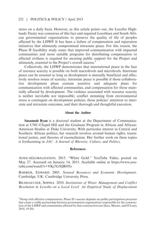 stress on a daily basis. However, as this article points out, the Lesotho High-
lands Treaty was conscious of this fact and required Lesothian and South Afri-
can governmental organizations to preserve the quality of life of peoples
affected by the LHWP. It has been a failure of compensation and reparation
initiatives that ultimately compromised intrastate peace. For this reason, the
Phase II feasibility study states that improved communication with impacted
communities and more suitable programs for distributing compensation to
affected civilians is required for securing public support for the Project and
ultimately, essential to the Projects overall success.3
Collectively, the LHWP demonstrates that international peace in the face
of resource scarcity is possible on both macrolevels and microlevels. Interstate
peace can be ensured so long as development is mutually beneficial and effec-
tively resolves issues of scarcity; intrastate peace is possible if those collabora-
tive development plans contain assertive and adequate plans for
communication with affected communities, and compensation for those mate-
rially affected by development. The violence associated with resource scarcity
is neither inevitable nor impossible; conflict stemming from environmental
stress is contingent on development policies, those policies attention to inter-
state and intrastate outcomes, and their thorough and thoughtful execution.
About the Author
Susannah Ryan is a doctoral student at the Department of Communica-
tion at UNC-Chapel Hill and the Graduate Program in African and African-
American Studies at Duke University. With particular interest in Central and
Southern African politics, her research revolves around human rights, transi-
tional justice, and theories of reconciliation. Her further work on these topics
is forthcoming in JAC: A Journal of Rhetoric, Culture, and Politics.
References
AFRICAGLOBALISATION. 2013. “White Gold.” YouTube Video, posted on
May 27. Accessed on January 14, 2015. Available online at https://www.you-
tube.com/watch?v=VKj7G5QR0To
BARBIER, EDWARD. 2005. Natural Resources and Economic Development.
Cambridge, UK: Cambridge University Press.
BILDHAEUSER, SOPHIA. 2010. Institutions of Water Management and Conflict
Resolution in Lesotho on a Local Level: An Empirical Study of Displacement
3
Along with effective compensation, Phase IIs success depends on public participation processes
that create a viable partnership between governmental organizations responsible for the construc-
tion of the LHWP and communities affected by that construction (see Haas, Mazzei, and OLeary
2010, 19-20).
252 | POLITICS  POLICY / April 2015
 
