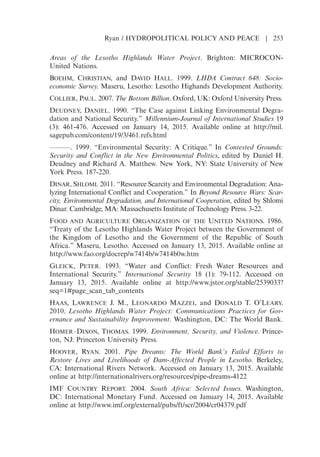 Areas of the Lesotho Highlands Water Project. Brighton: MICROCON-
United Nations.
BOEHM, CHRISTIAN, and DAVID HALL. 1999. LHDA Contract 648: Socio-
economic Survey. Maseru, Lesotho: Lesotho Highands Development Authority.
COLLIER, PAUL. 2007. The Bottom Billion. Oxford, UK: Oxford University Press.
DEUDNEY, DANIEL. 1990. “The Case against Linking Environmental Degra-
dation and National Security.” Millennium-Journal of International Studies 19
(3): 461-476. Accessed on January 14, 2015. Available online at http://mil.
sagepub.com/content/19/3/461.refs.html
———. 1999. “Environmental Security: A Critique.” In Contested Grounds:
Security and Conflict in the New Environmental Politics, edited by Daniel H.
Deudney and Richard A. Matthew. New York, NY: State University of New
York Press. 187-220.
DINAR, SHLOMI. 2011. “Resource Scarcity and Environmental Degradation: Ana-
lyzing International Conflict and Cooperation.” In Beyond Resource Wars: Scar-
city, Environmental Degradation, and International Cooperation, edited by Shlomi
Dinar. Cambridge, MA: Massachusetts Institute of Technology Press. 3-22.
FOOD AND AGRICULTURE ORGANIZATION OF THE UNITED NATIONS. 1986.
“Treaty of the Lesotho Highlands Water Project between the Government of
the Kingdom of Lesotho and the Government of the Republic of South
Africa.” Maseru, Lesotho. Accessed on January 13, 2015. Available online at
http://www.fao.org/docrep/w7414b/w7414b0w.htm
GLEICK, PETER. 1993. “Water and Conflict: Fresh Water Resources and
International Security.” International Security 18 (1): 79-112. Accessed on
January 13, 2015. Available online at http://www.jstor.org/stable/2539033?
seq=1#page_scan_tab_contents
HAAS, LAWRENCE J. M., LEONARDO MAZZEI, and DONALD T. OLEARY.
2010. Lesotho Highlands Water Project: Communications Practices for Gov-
ernance and Sustainability Improvement. Washington, DC: The World Bank.
HOMER–DIXON, THOMAS. 1999. Environment, Security, and Violence. Prince-
ton, NJ: Princeton University Press.
HOOVER, RYAN. 2001. Pipe Dreams: The World Banks Failed Efforts to
Restore Lives and Livelihoods of Dam-Affected People in Lesotho. Berkeley,
CA: International Rivers Network. Accessed on January 13, 2015. Available
online at http://internationalrivers.org/resources/pipe-dreams-4122
IMF COUNTRY REPORT. 2004. South Africa: Selected Issues. Washington,
DC: International Monetary Fund. Accessed on January 14, 2015. Available
online at http://www.imf.org/external/pubs/ft/scr/2004/cr04379.pdf
Ryan / HYDROPOLITICAL POLICY AND PEACE | 253
 