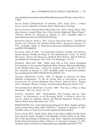org.za/publications/ajcr/downloads/94-publications/ajcr/339-ajcr-volume-03-no-
1-2003
SOUTH AFRICA DEPARTMENT OF ENERGY. 2010. South Africa: A Water
Scarce Country. Republic of South Africa: Department of Energy.
SOUTH AFRICAN GOVERNMENT PRESS RELEASE. 2014. “South Africa: Pres-
ident Zuma to Launch Phase Two of the Lesotho Highlands Water Project.”
AllAfrica. March 26. Accessed on January 13, 2015. Available online at
http://allafrica.com/stories/201403261248.html
STATISTICS SOUTH AFRICA. 2013. General Household Survey: 2012/Revised
October 2013. Pretoria, SA: Statistics South Africa. Accessed on January 13,
2015. Available online at http://www.statssa.gov.za/publications/statsabout.
asp?PPN=P0318SCH
SULLIVAN, JOHN P. 2010. “A Catastrophic Climate: Conflict and Environ-
mental Security Setting the Stage for the Humanitarian Crises.” In Global
Biosecurity: Threats and Responses, edited by Peter Katona, John P. Sullivan,
and Michael D. Intriligator. New York, NY: Routledge. 116-133.
THABANE, MOTLATSI. 2000. “Shifts from Old to New Social Ecological
Environments in the Lesotho Highlands Water Scheme: Relocating Residents
of the Mohale Dam Area.” Journal of Southern African Studies 2 (4): 633-
654. Accessed on January 13, 2015. Available online at http://www.tandfon-
line.com/doi/abs/10.1080/713683607#.VLwTH2TF_YA
THAMAE, MABUSETSA LENKA. 2006. “A Decade of Advocacy for Dam-
Affected Communities.” In On the Wrong Side of Development: Lessons
Learned from the Lesotho Highlands Water Project, edited by M. L. Thamae
and L. Pottinger. Maseru, Lesotho: Transformation Resource Center. 9-22.
TRANSFORMATION RESOURCE CENTER. 1999. “Not Even a Place to Bury
Our Dead.” Work For Justice 53: 7-9.
TURTON, ANTHONY. 2002. “Hydropolitics: The Concept and Its Limi-
tations.” In Hydropolitics in the Developing World: A Southern Africa Per-
spective, edited by Anthony Turton and Roland Henwood. Pretoria, SA:
African Water Issues Research Unit. 13-19.
WHO/UNICEF. N.d. “Joint Monitoring Program for Water Supply and San-
itation: South Africa Data Table, 1990-2012.” Accessed on January 13, 2015.
Available online at http://www.wssinfo.org/data-estimates/tables/
ZUMA, JACOB. 2014. “South Africa: State of the Nation Address by His Excel-
lency Jacob G. Zuma, President of the Republic of South Africa on the Occa-
sion of the Joint Sitting of Parliament, Cape Town.” Speeches and Statements:
South Africa Government Online. February 13. Accessed on January 13, 2015.
Available online at http://www.thepresidency.gov.za/pebble.asp?relid=17570
Ryan / HYDROPOLITICAL POLICY AND PEACE | 255
 