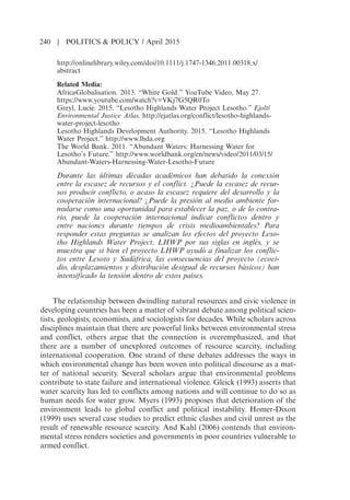 http://onlinelibrary.wiley.com/doi/10.1111/j.1747-1346.2011.00318.x/
abstract
Related Media:
AfricaGlobalisation. 2013. “White Gold.” YouTube Video, May 27.
https://www.youtube.com/watch?v=VKj7G5QR0To
Greyl, Lucie. 2015. “Lesotho Highlands Water Project Lesotho.” Ejolt/
Environmental Justice Atlas. http://ejatlas.org/conflict/lesotho-highlands-
water-project-lesotho
Lesotho Highlands Development Authority. 2015. “Lesotho Highlands
Water Project.” http://www.lhda.org
The World Bank. 2011. “Abundant Waters: Harnessing Water for
Lesothos Future.” http://www.worldbank.org/en/news/video/2011/03/15/
Abundant-Waters-Harnessing-Water-Lesotho-Future
Durante las ultimas decadas academicos han debatido la conexion
entre la escasez de recursos y el conflict. Puede la escasez de recur-
sos producir conflicto, o acaso la escasez requiere del desarrollo y la
cooperacion internacional? Puede la presion al medio ambiente for-
mularse como una oportunidad para establecer la paz, o de lo contra-
rio, puede la cooperacion internacional indicar conflictos dentro y
entre naciones durante tiempos de crisis medioambientales? Para
responder estas preguntas se analizan los efectos del proyecto Leso-
tho Highlands Water Project, LHWP por sus siglas en ingles, y se
muestra que si bien el proyecto LHWP ayudo a finalizar los conflic-
tos entre Lesoto y Sudafrica, las consecuencias del proyecto (ecoci-
dio, desplazamientos y distribucion desigual de recursos basicos) han
intensificado la tension dentro de estos paıses.
The relationship between dwindling natural resources and civic violence in
developing countries has been a matter of vibrant debate among political scien-
tists, geologists, economists, and sociologists for decades. While scholars across
disciplines maintain that there are powerful links between environmental stress
and conflict, others argue that the connection is overemphasized, and that
there are a number of unexplored outcomes of resource scarcity, including
international cooperation. One strand of these debates addresses the ways in
which environmental change has been woven into political discourse as a mat-
ter of national security. Several scholars argue that environmental problems
contribute to state failure and international violence. Gleick (1993) asserts that
water scarcity has led to conflicts among nations and will continue to do so as
human needs for water grow. Myers (1993) proposes that deterioration of the
environment leads to global conflict and political instability. Homer-Dixon
(1999) uses several case studies to predict ethnic clashes and civil unrest as the
result of renewable resource scarcity. And Kahl (2006) contends that environ-
mental stress renders societies and governments in poor countries vulnerable to
armed conflict.
240 | POLITICS  POLICY / April 2015
 