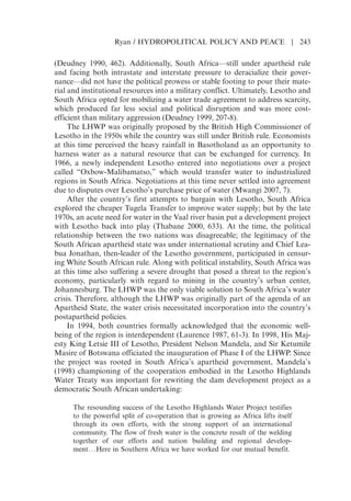 (Deudney 1990, 462). Additionally, South Africa—still under apartheid rule
and facing both intrastate and interstate pressure to deracialize their gover-
nance—did not have the political prowess or stable footing to pour their mate-
rial and institutional resources into a military conflict. Ultimately, Lesotho and
South Africa opted for mobilizing a water trade agreement to address scarcity,
which produced far less social and political disruption and was more cost-
efficient than military aggression (Deudney 1999, 207-8).
The LHWP was originally proposed by the British High Commissioner of
Lesotho in the 1950s while the country was still under British rule. Economists
at this time perceived the heavy rainfall in Basotholand as an opportunity to
harness water as a natural resource that can be exchanged for currency. In
1966, a newly independent Lesotho entered into negotiations over a project
called “Oxbow-Malibamatso,” which would transfer water to industrialized
regions in South Africa. Negotiations at this time never settled into agreement
due to disputes over Lesothos purchase price of water (Mwangi 2007, 7).
After the countrys first attempts to bargain with Lesotho, South Africa
explored the cheaper Tugela Transfer to improve water supply; but by the late
1970s, an acute need for water in the Vaal river basin put a development project
with Lesotho back into play (Thabane 2000, 633). At the time, the political
relationship between the two nations was disagreeable; the legitimacy of the
South African apartheid state was under international scrutiny and Chief Lea-
bua Jonathan, then-leader of the Lesotho government, participated in censur-
ing White South African rule. Along with political instability, South Africa was
at this time also suffering a severe drought that posed a threat to the regions
economy, particularly with regard to mining in the countrys urban center,
Johannesburg. The LHWP was the only viable solution to South Africas water
crisis. Therefore, although the LHWP was originally part of the agenda of an
Apartheid State, the water crisis necessitated incorporation into the countrys
postapartheid policies.
In 1994, both countries formally acknowledged that the economic well-
being of the region is interdependent (Laurence 1987, 61-3). In 1998, His Maj-
esty King Letsie III of Lesotho, President Nelson Mandela, and Sir Ketumile
Masire of Botswana officiated the inauguration of Phase I of the LHWP. Since
the project was rooted in South Africas apartheid government, Mandelas
(1998) championing of the cooperation embodied in the Lesotho Highlands
Water Treaty was important for rewriting the dam development project as a
democratic South African undertaking:
The resounding success of the Lesotho Highlands Water Project testifies
to the powerful split of co-operation that is growing as Africa lifts itself
through its own efforts, with the strong support of an international
community. The flow of fresh water is the concrete result of the welding
together of our efforts and nation building and regional develop-
ment. . .Here in Southern Africa we have worked for our mutual benefit.
Ryan / HYDROPOLITICAL POLICY AND PEACE | 243
 