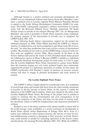 Although framed as a positive political and economic development, the
LHWP was not commenced without some duress. Soon after Mandelas state-
ment, a political crisis in Lesotho required Prime Minister Pakalitha Mosisili
to appeal to the South African Development Community (SADC) for assis-
tance. The SADC subsequently organized a military intervention in Lesotho
along with the Botswana Defense Force; Mandela authorized 700 South
African troops to partake in the mission (Mwangi 2007, 10). As Mangosuthu
Buthelezi, who acted as president of South Africa numerous times, explained,
the primary purpose of the intervention in Lesotho was to safeguard the
LHWP (Likoti 2007, 257).
Years following South Africas intervention, support for the project has
remained adamant. In 2004, Thabo Mbeki described the LHWP as a demon-
stration of collaboration over harsh competition and King Letsie III of Leso-
tho said, “we often hear predictions that water will be a source of international
conflict. We certainly do not wish to see the LHWP being a source of such con-
flicts with our neighbors” (Letsie 2004). Most recently, in his State of the
Nation Address delivered in the winter of 2014, President Jacob Zuma praised
the collaborative success of Phase I. Because LHWP is upheld as a legitimate
and mutually beneficial development project for both states, it is fair to argue
that the Lesotho Highlands Water Treaty functioned as a peace treaty. Rather
than the countries waging war over water, political leaders have consistently
supported the project as a diplomatic alternative to conflict. To this extent, the
LHWP corroborates with Deudneys claims: in instances of resource scarcity,
nations will elect to engage in peaceful development and trade instead of
combat.
The Lesotho Highlands Water Project
The LHWP is Africas largest design for transferring water. It is comprised
of several large dams and tunnels that move from the water-wealthy mountains
in Lesotho to the dry terrains in South Africa. In this section, I outline the
objectives of the LHWP and its policies, which were shaped by the terms of the
Lesotho Highlands Water Treaty. Reviewing of the project and its policies is
crucial to verifying that the environmental and civic consequences of the
LHWP are violations of the Treaty, and thus, not the result of scarcity itself,
but the parties failure to fulfill the compensations and reparations promised to
civilians.
Ranked as one of the driest countries with annual rainfall at about half of
the world average, water availability is a severe constraint on development in
South Africa (South Africa Department of Energy 2010, 60-1). Even if a
nation were sufficient in other natural resources, the scarcity of water for low-
and middle-income countries is damaging to their economy; in South Africas
case, water transfer is needed for sustaining operations in the nations indus-
trial heartland, the Gauteng Province (Barbier 2005, 242). While the LHWP is
244 | POLITICS  POLICY / April 2015
 