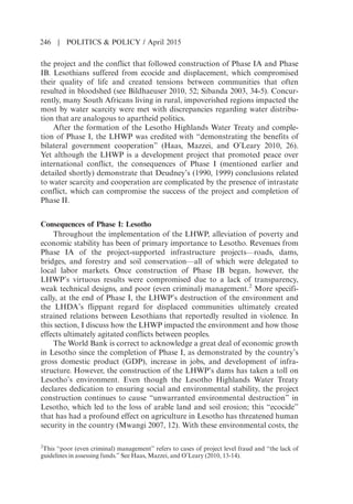 the project and the conflict that followed construction of Phase IA and Phase
IB. Lesothians suffered from ecocide and displacement, which compromised
their quality of life and created tensions between communities that often
resulted in bloodshed (see Bildhaeuser 2010, 52; Sibanda 2003, 34-5). Concur-
rently, many South Africans living in rural, impoverished regions impacted the
most by water scarcity were met with discrepancies regarding water distribu-
tion that are analogous to apartheid politics.
After the formation of the Lesotho Highlands Water Treaty and comple-
tion of Phase I, the LHWP was credited with “demonstrating the benefits of
bilateral government cooperation” (Haas, Mazzei, and OLeary 2010, 26).
Yet although the LHWP is a development project that promoted peace over
international conflict, the consequences of Phase I (mentioned earlier and
detailed shortly) demonstrate that Deudneys (1990, 1999) conclusions related
to water scarcity and cooperation are complicated by the presence of intrastate
conflict, which can compromise the success of the project and completion of
Phase II.
Consequences of Phase I: Lesotho
Throughout the implementation of the LHWP, alleviation of poverty and
economic stability has been of primary importance to Lesotho. Revenues from
Phase IA of the project-supported infrastructure projects—roads, dams,
bridges, and forestry and soil conservation—all of which were delegated to
local labor markets. Once construction of Phase IB began, however, the
LHWPs virtuous results were compromised due to a lack of transparency,
weak technical designs, and poor (even criminal) management.2
More specifi-
cally, at the end of Phase I, the LHWPs destruction of the environment and
the LHDAs flippant regard for displaced communities ultimately created
strained relations between Lesothians that reportedly resulted in violence. In
this section, I discuss how the LHWP impacted the environment and how those
effects ultimately agitated conflicts between peoples.
The World Bank is correct to acknowledge a great deal of economic growth
in Lesotho since the completion of Phase I, as demonstrated by the countrys
gross domestic product (GDP), increase in jobs, and development of infra-
structure. However, the construction of the LHWPs dams has taken a toll on
Lesothos environment. Even though the Lesotho Highlands Water Treaty
declares dedication to ensuring social and environmental stability, the project
construction continues to cause “unwarranted environmental destruction” in
Lesotho, which led to the loss of arable land and soil erosion; this “ecocide”
that has had a profound effect on agriculture in Lesotho has threatened human
security in the country (Mwangi 2007, 12). With these environmental costs, the
2
This “poor (even criminal) management” refers to cases of project level fraud and “the lack of
guidelines in assessing funds.” See Haas, Mazzei, and OLeary (2010, 13-14).
246 | POLITICS  POLICY / April 2015
 