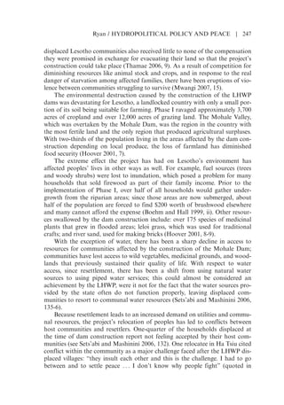 displaced Lesotho communities also received little to none of the compensation
they were promised in exchange for evacuating their land so that the projects
construction could take place (Thamae 2006, 9). As a result of competition for
diminishing resources like animal stock and crops, and in response to the real
danger of starvation among affected families, there have been eruptions of vio-
lence between communities struggling to survive (Mwangi 2007, 15).
The environmental destruction caused by the construction of the LHWP
dams was devastating for Lesotho, a landlocked country with only a small por-
tion of its soil being suitable for farming. Phase I ravaged approximately 3,700
acres of cropland and over 12,000 acres of grazing land. The Mohale Valley,
which was overtaken by the Mohale Dam, was the region in the country with
the most fertile land and the only region that produced agricultural surpluses.
With two-thirds of the population living in the areas affected by the dam con-
struction depending on local produce, the loss of farmland has diminished
food security (Hoover 2001, 7).
The extreme effect the project has had on Lesothos environment has
affected peoples lives in other ways as well. For example, fuel sources (trees
and woody shrubs) were lost to inundation, which posed a problem for many
households that sold firewood as part of their family income. Prior to the
implementation of Phase I, over half of all households would gather under-
growth from the riparian areas; since those areas are now submerged, about
half of the population are forced to find $200 worth of brushwood elsewhere
and many cannot afford the expense (Boehm and Hall 1999, ii). Other resour-
ces swallowed by the dam construction include: over 175 species of medicinal
plants that grew in flooded areas; leloi grass, which was used for traditional
crafts; and river sand, used for making bricks (Hoover 2001, 8-9).
With the exception of water, there has been a sharp decline in access to
resources for communities affected by the construction of the Mohale Dam;
communities have lost access to wild vegetables, medicinal grounds, and wood-
lands that previously sustained their quality of life. With respect to water
access, since resettlement, there has been a shift from using natural water
sources to using piped water services; this could almost be considered an
achievement by the LHWP, were it not for the fact that the water sources pro-
vided by the state often do not function properly, leaving displaced com-
munities to resort to communal water resources (Setsabi and Mashinini 2006,
135-6).
Because resettlement leads to an increased demand on utilities and commu-
nal resources, the projects relocation of peoples has led to conflicts between
host communities and resettlers. One-quarter of the households displaced at
the time of dam construction report not feeling accepted by their host com-
munities (see Setsabi and Mashinini 2006, 132). One relocatee in Ha Tsiu cited
conflict within the community as a major challenge faced after the LHWP dis-
placed villages: “they insult each other and this is the challenge. I had to go
between and to settle peace . . . I dont know why people fight” (quoted in
Ryan / HYDROPOLITICAL POLICY AND PEACE | 247
 