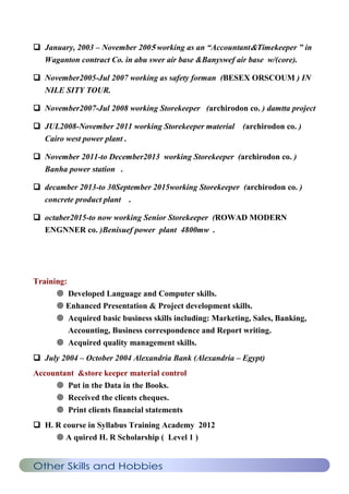  January, 2003 – November 2005 working as an “Accountant&Timekeeper ” in
Waganton contract Co. in abu swer air base &Banyswef air base w/(core).
 November2005-Jul 2007 working as safety forman (BESEX ORSCOUM ) IN
NILE SITY TOUR.
 November2007-Jul 2008 working Storekeeper (archirodon co. ) damtta project
 JUL2008-November 2011 working Storekeeper material (archirodon co. )
Cairo west power plant .
 November 2011-to December2013 working Storekeeper (archirodon co. )
Banha power station .
 decamber 2013-to 30September 2015working Storekeeper (archirodon co. )
concrete product plant .
 octaber2015-to now working Senior Storekeeper (ROWAD MODERN
ENGNNER co. )Benisuef power plant 4800mw .
Training:
 Developed Language and Computer skills.
 Enhanced Presentation & Project development skills.
 Acquired basic business skills including: Marketing, Sales, Banking,
Accounting, Business correspondence and Report writing.
 Acquired quality management skills.
 July 2004 – October 2004 Alexandria Bank (Alexandria – Egypt)
Accountant &store keeper material control
 Put in the Data in the Books.
 Received the clients cheques.
 Print clients financial statements
 H. R course in Syllabus Training Academy 2012
 A quired H. R Scholarship ( Level 1 )
Other Skills and Hobbies
 